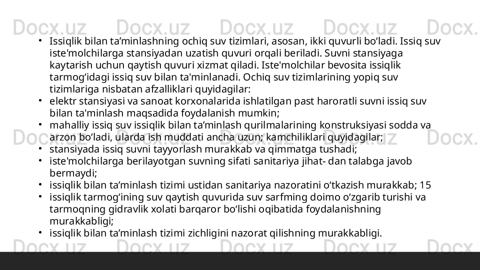 •
Issiqlik bilan ta’minlashning ochiq suv tizimlari, asosan, ikki quvurli boʻladi. Issiq suv 
iste'molchilarga stansiyadan uzatish quvuri orqali beriladi. Suvni stansiyaga 
kaytarish uchun qaytish quvuri xizmat qiladi. Iste'molchilar bevosita issiqlik 
tarmogʻidagi issiq suv bilan ta'minlanadi. Ochiq suv tizimlarining yopiq suv 
tizimlariga nisbatan afzalliklari quyidagilar: 
•
elektr stansiyasi va sanoat korxonalarida ishlatilgan past haroratli suvni issiq suv 
bilan ta'minlash maqsadida foydalanish mumkin; 
•
mahalliy issiq suv issiqlik bilan ta’minlash qurilmalarining konstruksiyasi sodda va 
arzon boʻladi, ularda ish muddati ancha uzun; kamchiliklari quyidagilar; 
•
stansiyada issiq suvni tayyorlash murakkab va qimmatga tushadi; 
•
iste'molchilarga berilayotgan suvning sifati sanitariya jihat- dan talabga javob 
bermaydi; 
•
issiqlik bilan ta’minlash tizimi ustidan sanitariya nazoratini oʻtkazish murakkab; 15 
•
issiqlik tarmogʻining suv qaytish quvurida suv sarfming doimo oʻzgarib turishi va 
tarmoqning gidravlik xolati barqaror boʻlishi oqibatida foydalanishning 
murakkabligi; 
•
issiqlik bilan ta’minlash tizimi zichligini nazorat qilishning murakkabligi.  