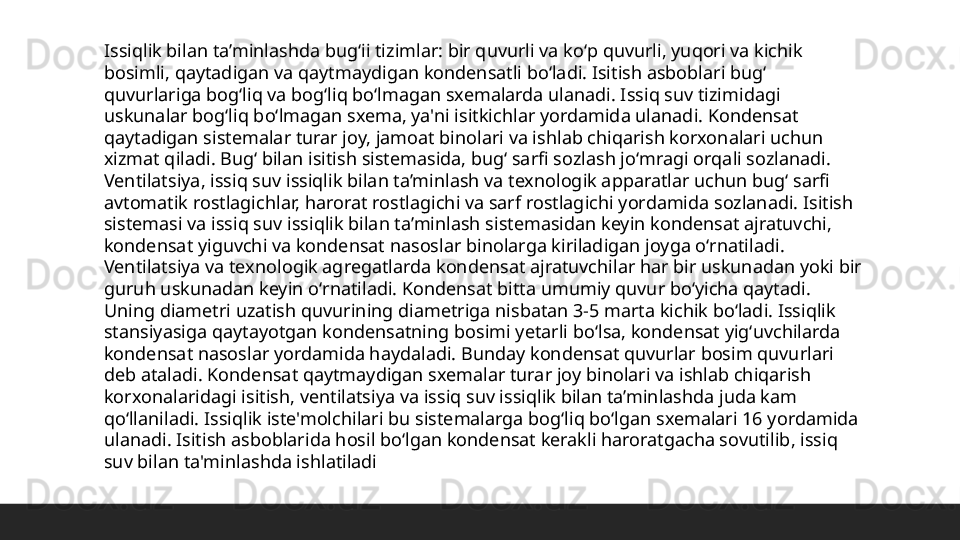 Issiqlik bilan ta’minlashda bugʻii tizimlar: bir quvurli va koʻp quvurli, yuqori va kichik 
bosimli, qaytadigan va qaytmaydigan kondensatli boʻladi. Isitish asboblari bugʻ 
quvurlariga bogʻliq va bogʻliq boʻlmagan sxemalarda ulanadi. Issiq suv tizimidagi 
uskunalar bogʻliq boʻlmagan sxema, ya'ni isitkichlar yordamida ulanadi. Kondensat 
qaytadigan sistemalar turar joy, jamoat binolari va ishlab chiqarish korxonalari uchun 
xizmat qiladi. Bugʻ bilan isitish sistemasida, bugʻ sarfi sozlash joʻmragi orqali sozlanadi. 
Ventilatsiya, issiq suv issiqlik bilan ta’minlash va texnologik apparatlar uchun bugʻ sarfi 
avtomatik rostlagichlar, harorat rostlagichi va sarf rostlagichi yordamida sozlanadi. Isitish 
sistemasi va issiq suv issiqlik bilan ta’minlash sistemasidan keyin kondensat ajratuvchi, 
kondensat yiguvchi va kondensat nasoslar binolarga kiriladigan joyga oʻrnatiladi. 
Ventilatsiya va texnologik agregatlarda kondensat ajratuvchilar har bir uskunadan yoki bir 
guruh uskunadan keyin oʻrnatiladi. Kondensat bitta umumiy quvur boʻyicha qaytadi. 
Uning diametri uzatish quvurining diametriga nisbatan 3-5 marta kichik boʻladi. Issiqlik 
stansiyasiga qaytayotgan kondensatning bosimi yetarli boʻlsa, kondensat yigʻuvchilarda 
kondensat nasoslar yordamida haydaladi. Bunday kondensat quvurlar bosim quvurlari 
deb ataladi. Kondensat qaytmaydigan sxemalar turar joy binolari va ishlab chiqarish 
korxonalaridagi isitish, ventilatsiya va issiq suv issiqlik bilan ta’minlashda juda kam 
qoʻllaniladi. Issiqlik iste'molchilari bu sistemalarga bogʻliq boʻlgan sxemalari 16 yordamida 
ulanadi. Isitish asboblarida hosil boʻlgan kondensat kerakli haroratgacha sovutilib, issiq 
suv bilan ta'minlashda ishlatiladi 