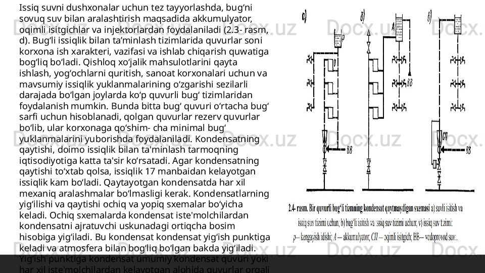 Issiq suvni dushxonalar uchun tez tayyorlashda, bugʻni 
sovuq suv bilan aralashtirish maqsadida akkumulyator, 
oqimli isitgichlar va injektorlardan foydalaniladi (2.3- rasm, 
d). Bugʻli issiqlik bilan ta’minlash tizimlarida quvurlar soni 
korxona ish xarakteri, vazifasi va ishlab chiqarish quwatiga 
bogʻliq boʻladi. Qishloq xoʻjalik mahsulotlarini qayta 
ishlash, yogʻochlarni quritish, sanoat korxonalari uchun va 
mavsumiy issiqlik yuklanmalarining oʻzgarishi sezilarli 
darajada boʻlgan joylarda koʻp quvurli bugʻ tizimlaridan 
foydalanish mumkin. Bunda bitta bugʻ quvuri oʻrtacha bugʻ 
sarfi uchun hisoblanadi, qolgan quvurlar rezerv quvurlar 
boʻlib, ular korxonaga qoʻshim- cha minimal bugʻ 
yuklanmalarini yuborishda foydalaniladi. Kondensatning 
qaytishi, doimo issiqlik bilan ta'minlash tarmoqning 
iqtisodiyotiga katta ta'sir koʻrsatadi. Agar kondensatning 
qaytishi toʻxtab qolsa, issiqlik 17 manbaidan kelayotgan 
issiqlik kam boʻladi. Qaytayotgan kondensatda har xil 
mexaniq aralashmalar boʻlmasligi kerak. Kondensatlarning 
yigʻilishi va qaytishi ochiq va yopiq sxemalar boʻyicha 
keladi. Ochiq sxemalarda kondensat iste'molchilardan 
kondensatni ajratuvchi uskunadagi ortiqcha bosim 
hisobiga yigʻiladi. Bu kondensat kondensat yigʻish punktiga 
keladi va atmosfera bilan bogʻliq boʻlgan bakda yigʻiladi. 
Yigʻish punktiga kondensat umumiy kondensat quvuri yoki 
har xil iste'molchilardan kelayotgan alohida quvurlar orqali 
uzatiladi.  