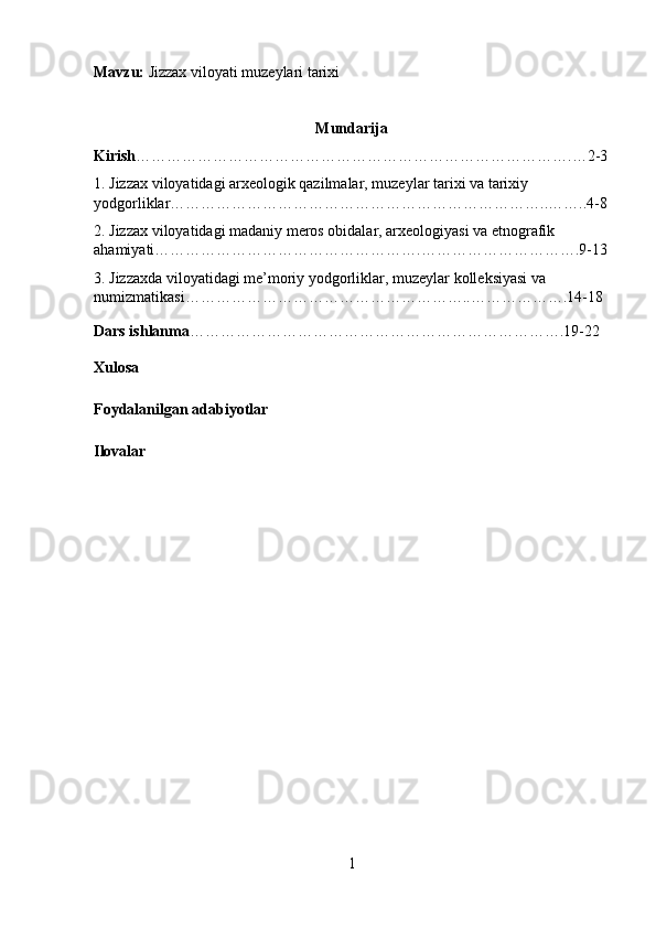 Mavzu:  Jizzax viloyati muzeylari tarixi
Mun darija
Kirish ………………………………………………………………………….…2-3
1. Jizzax viloyatidagi arxeologik qazilmalar, muzeylar tarixi va tarixiy 
yodgorliklar………………………………………………………………..……..4-8
2. Jizzax viloyatidagi madaniy meros obidalar, arxeologiyasi va etnografik 
ahamiyati…………………………………………….………………………….9-13
3. Jizzaxda viloyatidagi me’moriy yodgorliklar, muzeylar kolleksiyasi va 
numizmatikasi………………………………………………..……………….14-18
Dars ishlanma ……………………………………………………………….19-22
Xulosa
Foydalanilgan adabiyotlar 
Ilovalar
1 