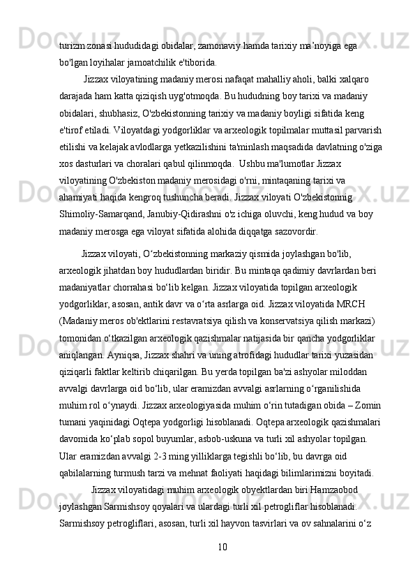 turizm zonasi hududidagi obidalar, zamonaviy hamda tarixiy ma’noyiga ega 
bo'lgan loyihalar jamoatchilik e'tiborida.
          Jizzax viloyatining madaniy merosi nafaqat mahalliy aholi, balki xalqaro 
darajada ham katta qiziqish uyg'otmoqda. Bu hududning boy tarixi va madaniy 
obidalari, shubhasiz, O'zbekistonning tarixiy va madaniy boyligi sifatida keng 
e'tirof etiladi. Viloyatdagi yodgorliklar va arxeologik topilmalar muttasil parvarish 
etilishi va kelajak avlodlarga yetkazilishini ta'minlash maqsadida davlatning o'ziga 
xos dasturlari va choralari qabul qilinmoqda.  Ushbu ma'lumotlar Jizzax 
viloyatining O'zbekiston madaniy merosidagi o'rni, mintaqaning tarixi va 
ahamiyati haqida kengroq tushuncha beradi. Jizzax viloyati O'zbekistonnig 
Shimoliy-Samarqand, Janubiy-Qidirashni o'z ichiga oluvchi, keng hudud va boy 
madaniy merosga ega viloyat sifatida alohida diqqatga sazovordir.
         Jizzax viloyati, O zbekistonning markaziy qismida joylashgan bo'lib, ʻ
arxeologik jihatdan boy hududlardan biridir. Bu mintaqa qadimiy davrlardan beri 
madaniyatlar chorrahasi bo‘lib kelgan. Jizzax viloyatida topilgan arxeologik 
yodgorliklar, asosan, antik davr va o rta asrlarga oid. Jizzax viloyatida MRCH 	
ʻ
(Madaniy meros ob'ektlarini restavratsiya qilish va konservatsiya qilish markazi) 
tomonidan o‘tkazilgan arxeologik qazishmalar natijasida bir qancha yodgorliklar 
aniqlangan. Ayniqsa, Jizzax shahri va uning atrofidagi hududlar tarixi yuzasidan 
qiziqarli faktlar keltirib chiqarilgan. Bu yerda topilgan ba'zi ashyolar miloddan 
avvalgi davrlarga oid bo‘lib, ular eramizdan avvalgi asrlarning o rganilishida 	
ʻ
muhim rol o ynaydi. Jizzax arxeologiyasida muhim o‘rin tutadigan obida – Zomin 	
ʻ
tumani yaqinidagi Oqtepa yodgorligi hisoblanadi. Oqtepa arxeologik qazishmalari 
davomida ko‘plab sopol buyumlar, asbob-uskuna va turli xil ashyolar topilgan. 
Ular eramizdan avvalgi 2-3 ming yilliklarga tegishli bo‘lib, bu davrga oid 
qabilalarning turmush tarzi va mehnat faoliyati haqidagi bilimlarimizni boyitadi.
             Jizzax viloyatidagi muhim arxeologik obyektlardan biri Hamzaobod 
joylashgan Sarmishsoy qoyalari va ulardagi turli xil petrogliflar hisoblanadi. 
Sarmishsoy petrogliflari, asosan, turli xil hayvon tasvirlari va ov sahnalarini o‘z 
10 