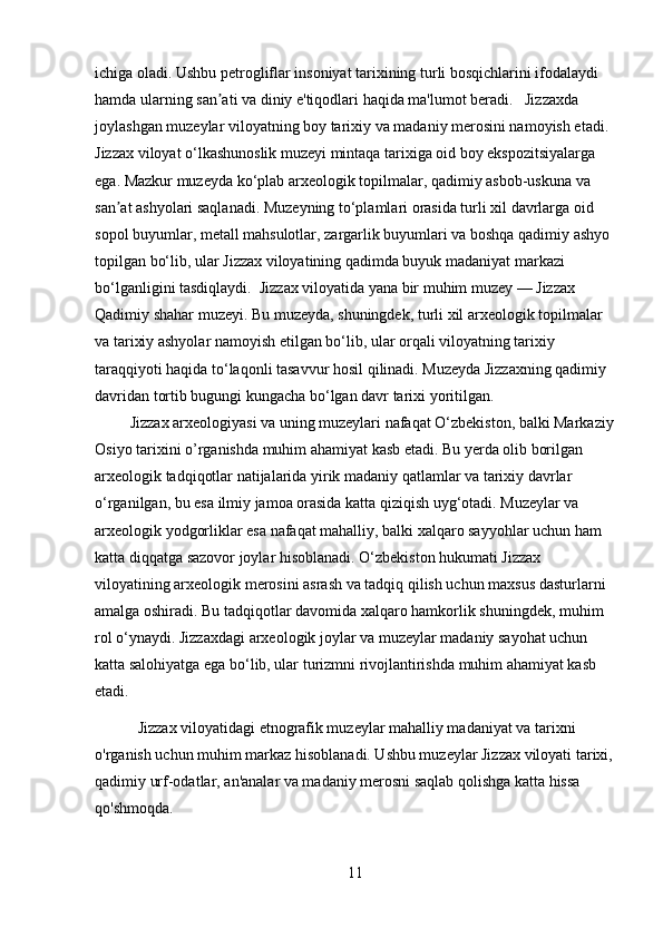 ichiga oladi. Ushbu petrogliflar insoniyat tarixining turli bosqichlarini ifodalaydi 
hamda ularning san ati va diniy e'tiqodlari haqida ma'lumot beradi.   Jizzaxda ʼ
joylashgan muzeylar viloyatning boy tarixiy va madaniy merosini namoyish etadi. 
Jizzax viloyat o‘lkashunoslik muzeyi mintaqa tarixiga oid boy ekspozitsiyalarga 
ega. Mazkur muzeyda ko‘plab arxeologik topilmalar, qadimiy asbob-uskuna va 
san at ashyolari saqlanadi. Muzeyning to‘plamlari orasida turli xil davrlarga oid 	
ʼ
sopol buyumlar, metall mahsulotlar, zargarlik buyumlari va boshqa qadimiy ashyo 
topilgan bo‘lib, ular Jizzax viloyatining qadimda buyuk madaniyat markazi 
bo‘lganligini tasdiqlaydi.  Jizzax viloyatida yana bir muhim muzey — Jizzax 
Qadimiy shahar muzeyi. Bu muzeyda, shuningdek, turli xil arxeologik topilmalar 
va tarixiy ashyolar namoyish etilgan bo‘lib, ular orqali viloyatning tarixiy 
taraqqiyoti haqida to‘laqonli tasavvur hosil qilinadi. Muzeyda Jizzaxning qadimiy 
davridan tortib bugungi kungacha bo‘lgan davr tarixi yoritilgan.
         Jizzax arxeologiyasi va uning muzeylari nafaqat O‘zbekiston, balki Markaziy
Osiyo tarixini o’rganishda muhim ahamiyat kasb etadi. Bu yerda olib borilgan 
arxeologik tadqiqotlar natijalarida yirik madaniy qatlamlar va tarixiy davrlar 
o‘rganilgan, bu esa ilmiy jamoa orasida katta qiziqish uyg‘otadi. Muzeylar va 
arxeologik yodgorliklar esa nafaqat mahalliy, balki xalqaro sayyohlar uchun ham 
katta diqqatga sazovor joylar hisoblanadi. O‘zbekiston hukumati Jizzax 
viloyatining arxeologik merosini asrash va tadqiq qilish uchun maxsus dasturlarni 
amalga oshiradi. Bu tadqiqotlar davomida xalqaro hamkorlik shuningdek, muhim 
rol o‘ynaydi. Jizzaxdagi arxeologik joylar va muzeylar madaniy sayohat uchun 
katta salohiyatga ega bo‘lib, ular turizmni rivojlantirishda muhim ahamiyat kasb 
etadi.
           Jizzax viloyatidagi etnografik muzeylar mahalliy madaniyat va tarixni 
o'rganish uchun muhim markaz hisoblanadi. Ushbu muzeylar Jizzax viloyati tarixi,
qadimiy urf-odatlar, an'analar va madaniy merosni saqlab qolishga katta hissa 
qo'shmoqda.
11 