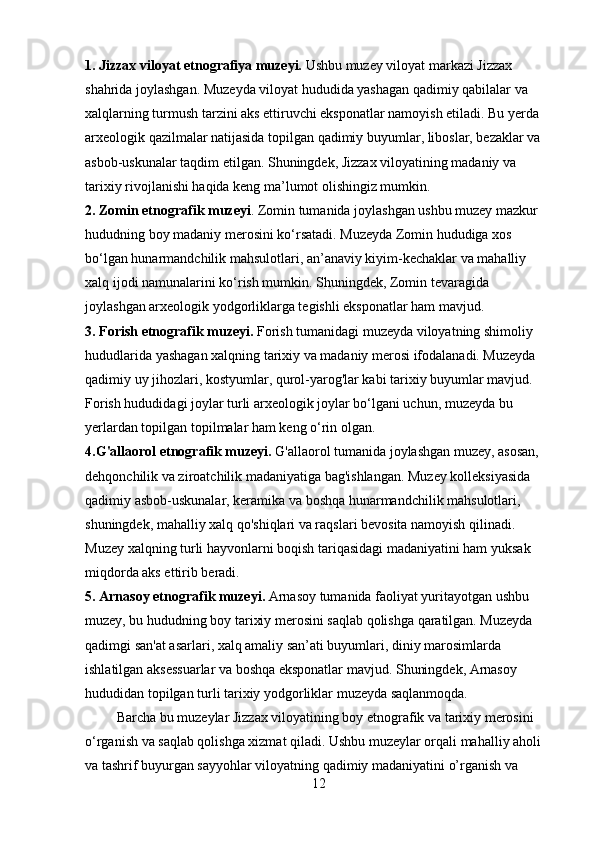 1. Jizzax viloyat etnografiya muzeyi.  Ushbu muzey viloyat markazi Jizzax 
shahrida joylashgan. Muzeyda viloyat hududida yashagan qadimiy qabilalar va 
xalqlarning turmush tarzini aks ettiruvchi eksponatlar namoyish etiladi. Bu yerda 
arxeologik qazilmalar natijasida topilgan qadimiy buyumlar, liboslar, bezaklar va 
asbob-uskunalar taqdim etilgan. Shuningdek, Jizzax viloyatining madaniy va 
tarixiy rivojlanishi haqida keng ma’lumot olishingiz mumkin.
2. Zomin etnografik muzeyi . Zomin tumanida joylashgan ushbu muzey mazkur 
hududning boy madaniy merosini ko‘rsatadi. Muzeyda Zomin hududiga xos 
bo‘lgan hunarmandchilik mahsulotlari, an’anaviy kiyim-kechaklar va mahalliy 
xalq ijodi namunalarini ko‘rish mumkin. Shuningdek, Zomin tevaragida 
joylashgan arxeologik yodgorliklarga tegishli eksponatlar ham mavjud.
3. Forish etnografik muzeyi.  Forish tumanidagi muzeyda viloyatning shimoliy 
hududlarida yashagan xalqning tarixiy va madaniy merosi ifodalanadi. Muzeyda 
qadimiy uy jihozlari, kostyumlar, qurol-yarog'lar kabi tarixiy buyumlar mavjud. 
Forish hududidagi joylar turli arxeologik joylar bo‘lgani uchun, muzeyda bu 
yerlardan topilgan topilmalar ham keng o‘rin olgan.
4.G'allaorol etnografik muzeyi.  G'allaorol tumanida joylashgan muzey, asosan, 
dehqonchilik va ziroatchilik madaniyatiga bag'ishlangan. Muzey kolleksiyasida 
qadimiy asbob-uskunalar, keramika va boshqa hunarmandchilik mahsulotlari, 
shuningdek, mahalliy xalq qo'shiqlari va raqslari bevosita namoyish qilinadi. 
Muzey xalqning turli hayvonlarni boqish tariqasidagi madaniyatini ham yuksak 
miqdorda aks ettirib beradi.
5. Arnasoy etnografik muzeyi.  Arnasoy tumanida faoliyat yuritayotgan ushbu 
muzey, bu hududning boy tarixiy merosini saqlab qolishga qaratilgan. Muzeyda 
qadimgi san'at asarlari, xalq amaliy san’ati buyumlari, diniy marosimlarda 
ishlatilgan aksessuarlar va boshqa eksponatlar mavjud. Shuningdek, Arnasoy 
hududidan topilgan turli tarixiy yodgorliklar muzeyda saqlanmoqda.
         Barcha bu muzeylar Jizzax viloyatining boy etnografik va tarixiy merosini 
o‘rganish va saqlab qolishga xizmat qiladi. Ushbu muzeylar orqali mahalliy aholi 
va tashrif buyurgan sayyohlar viloyatning qadimiy madaniyatini o’rganish va 
12 