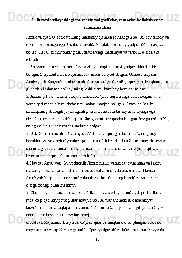 3. Jizzaxda viloyatidagi me’moriy yodgorliklar, muzeylar kolleksiyasi va
numizmatikasi
Jizzax viloyati O‘zbekistonning markaziy qismida joylashgan bo‘lib, boy tarixiy va
me'moriy merosga ega. Ushbu viloyatda ko‘plab me'moriy yodgorliklar mavjud 
bo‘lib, ular O‘zbekistonning turli davrlardagi madaniyat va tarixini o‘zida aks 
ettiradi.
1. Shayxontohur maqbarasi. Jizzax viloyatidagi qadimgi yodgorliklardan biri 
bo‘lgan Shayxontohur maqbarasi XV asrda bunyod etilgan. Ushbu maqbara 
Anatniyalik Shayxohontohur ismli olim va sufiya sharafiga qurilgan. Maqbara to‘q
g‘ishtdan ishlangan bo‘lib, uning ichki qismi ham boy bezaklarga ega.
2. Jizzax qal’asi.  Jizzax viloyati tarixda ko‘plab hujumlarga duch kelgan, va u 
yerda qadimdan o‘z mudofaa tuzilmalari mavjud bo‘lgan. Jizzax qal’asi bu 
mintaqaning strategik joylashganligi sababli muhim tarixiy ahamiyatga ega 
obidalaridan biridir. Ushbu qal’a Chingizxon davrigacha bo‘lgan davrga oid bo‘lib,
uning qoldiqlari hozirgacha saqlanib qolgan.
3. Usta Shirin masjidi.  Bu masjid XVIII asrda qurilgan bo‘lib, o‘zining boy 
bezaklari va yog‘och o‘ymakorligi bilan ajralib turadi. Usta Shirin masjidi Jizzax 
shahridagi asosiy ibodat maskanlaridan biri hisoblanadi va uni ziyorat qiluvchi 
turistlar va tadqiqotchilar soni ham ko‘p.
4. Haydar Amaliyoti. Bu yodgorlik Jizzax shahri yaqinida joylashgan va islom 
madaniyati va tarixiga oid muhim xususiyatlarni o‘zida aks ettiradi. Haydar 
Amaliyoti ko‘p qavatli minoralardan iborat bo‘lib, uning bezaklari va tuzilishi 
o‘ziga xosligi bilan mashhur.
5. Cho‘l qoyalari suratlari va petrogliflari. Jizzax viloyati hududidagi cho‘llarda 
juda ko‘p qadimiy petrogliflar mavjud bo‘lib, ular shomonistik madaniyat 
tasvirlarini o‘zida saqlagan. Bu petrogliflar orasida qoyalarga o‘yilgan ibtidoyiy 
odamlar va hayvonlar tasvirlari mavjud.
6. Kalvak Majmuasi. Bu yerda ko‘plab qabr va maqbaralar to‘plangan. Kalvak 
majmuasi o‘zining XIV asrga oid bo‘lgan yodgorliklari bilan mashhur. Bu yerda 
14 