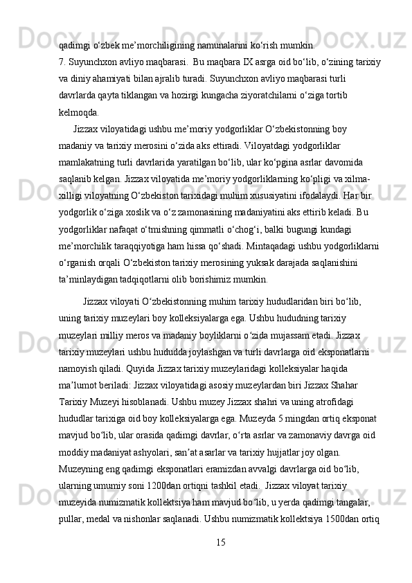 qadimgi o‘zbek me’morchiligining namunalarini ko‘rish mumkin.
7. Suyunchxon avliyo maqbarasi.  Bu maqbara IX asrga oid bo‘lib, o‘zining tarixiy
va diniy ahamiyati bilan ajralib turadi. Suyunchxon avliyo maqbarasi turli 
davrlarda qayta tiklangan va hozirgi kungacha ziyoratchilarni o‘ziga tortib 
kelmoqda.
      Jizzax viloyatidagi ushbu me’moriy yodgorliklar O‘zbekistonning boy 
madaniy va tarixiy merosini o‘zida aks ettiradi. Viloyatdagi yodgorliklar 
mamlakatning turli davrlarida yaratilgan bo‘lib, ular ko‘pgina asrlar davomida 
saqlanib kelgan. Jizzax viloyatida me’moriy yodgorliklarning ko‘pligi va xilma-
xilligi viloyatning O‘zbekiston tarixidagi muhim xususiyatini ifodalaydi. Har bir 
yodgorlik o‘ziga xoslik va o‘z zamonasining madaniyatini aks ettirib keladi. Bu 
yodgorliklar nafaqat o‘tmishning qimmatli o‘chog‘i, balki bugungi kundagi 
me’morchilik taraqqiyotiga ham hissa qo‘shadi. Mintaqadagi ushbu yodgorliklarni 
o‘rganish orqali O‘zbekiston tarixiy merosining yuksak darajada saqlanishini 
ta’minlaydigan tadqiqotlarni olib borishimiz mumkin.
          Jizzax viloyati O zbekistonning muhim tarixiy hududlaridan biri bo lib, ʻ ʻ
uning tarixiy muzeylari boy kolleksiyalarga ega. Ushbu hududning tarixiy 
muzeylari milliy meros va madaniy boyliklarni o zida mujassam etadi. Jizzax 	
ʻ
tarixiy muzeylari ushbu hududda joylashgan va turli davrlarga oid eksponatlarni 
namoyish qiladi. Quyida Jizzax tarixiy muzeylaridagi kolleksiyalar haqida 
ma lumot beriladi: Jizzax viloyatidagi asosiy muzeylardan biri Jizzax Shahar 	
ʼ
Tarixiy Muzeyi hisoblanadi. Ushbu muzey Jizzax shahri va uning atrofidagi 
hududlar tarixiga oid boy kolleksiyalarga ega. Muzeyda 5 mingdan ortiq eksponat 
mavjud bo lib, ular orasida qadimgi davrlar, o rta asrlar va zamonaviy davrga oid 	
ʻ ʻ
moddiy madaniyat ashyolari, san at asarlar va tarixiy hujjatlar joy olgan. 	
ʼ
Muzeyning eng qadimgi eksponatlari eramizdan avvalgi davrlarga oid bo lib, 	
ʻ
ularning umumiy soni 1200dan ortiqni tashkil etadi.  Jizzax viloyat tarixiy 
muzeyida numizmatik kollektsiya ham mavjud bo lib, u yerda qadimgi tangalar, 	
ʻ
pullar, medal va nishonlar saqlanadi. Ushbu numizmatik kollektsiya 1500dan ortiq 
15 