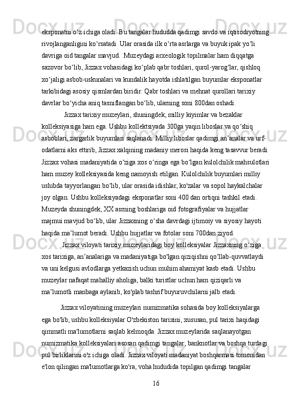 eksponatni o z ichiga oladi. Bu tangalar hududda qadimgi savdo va iqtisodiyotningʻ
rivojlanganligini ko rsatadi. Ular orasida ilk o rta asrlarga va buyuk ipak yo li 	
ʻ ʻ ʻ
davriga oid tangalar mavjud.  Muzeydagi arxeologik topilmalar ham diqqatga 
sazovor bo lib, Jizzax vohasidagi ko plab qabr toshlari, qurol-yarog lar, qishloq 	
ʻ ʻ ʻ
xo jaligi asbob-uskunalari va kundalik hayotda ishlatilgan buyumlar eksponatlar 	
ʻ
tarkibidagi asosiy qismlardan biridir. Qabr toshlari va mehnat qurollari tarixiy 
davrlar bo yicha aniq tasniflangan bo lib, ularning soni 800dan oshadi. 	
ʻ ʻ
             Jizzax tarixiy muzeylari, shuningdek, milliy kiyimlar va bezaklar 
kolleksiyasiga ham ega. Ushbu kollektsiyada 300ga yaqin liboslar va qo shiq 	
ʻ
asboblari, zargarlik buyumlari saqlanadi. Milliy liboslar qadimgi an analar va urf-	
ʼ
odatlarni aks ettirib, Jizzax xalqining madaniy merosi haqida keng tasavvur beradi.
Jizzax vohasi madaniyatida o ziga xos o ringa ega bo lgan kulolchilik mahsulotlari	
ʻ ʻ ʻ
ham muzey kolleksiyasida keng namoyish etilgan. Kulolchilik buyumlari milliy 
uslubda tayyorlangan bo lib, ular orasida idishlar, ko'zalar va sopol haykalchalar 	
ʻ
joy olgan. Ushbu kolleksiyadagi eksponatlar soni 400 dan ortiqni tashkil etadi. 
Muzeyda shuningdek, XX asrning boshlariga oid fotografiyalar va hujjatlar 
majmui mavjud bo lib, ular Jizzaxning o sha davrdagi ijtimoiy va siyosiy hayoti 	
ʻ ʻ
haqida ma lumot beradi. Ushbu hujjatlar va fotolar soni 700dan ziyod.	
ʼ
            Jizzax viloyati tarixiy muzeylaridagi boy kolleksiyalar Jizzaxning o ziga 	
ʻ
xos tarixiga, an analariga va madaniyatiga bo'lgan qiziqishni qo llab-quvvatlaydi 	
ʼ ʻ
va uni kelgusi avlodlarga yetkazish uchun muhim ahamiyat kasb etadi. Ushbu 
muzeylar nafaqat mahalliy aholiga, balki turistlar uchun ham qiziqarli va 
ma lumotli manbaga aylanib, ko'plab tashrif buyuruvchilarni jalb etadi.	
ʼ
           Jizzax viloyatining muzeylari numizmatika sohasida boy kolleksiyalarga 
ega bo'lib, ushbu kolleksiyalar O'zbekiston tarixini, xususan, pul tarixi haqidagi 
qimmatli ma'lumotlarni saqlab kelmoqda. Jizzax muzeylarida saqlanayotgan 
numizmatika kolleksiyalari asosan qadimgi tangalar, banknotlar va boshqa turdagi 
pul birliklarini o'z ichiga oladi. Jizzax viloyati madaniyat boshqarmasi tomonidan 
e'lon qilingan ma'lumotlarga ko'ra, voha hududida topilgan qadimgi tangalar 
16 