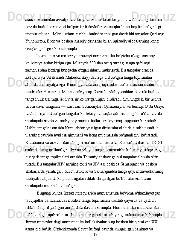 asosan eramizdan avvalgi davrlarga va erta o'rta asrlarga oid. Ushbu tangalar o'sha 
davrda hududda mavjud bo'lgan turli davlatlar va xalqlar bilan bog'liq bo'lganligi 
taxmin qilinadi. Misol uchun, usshbu hududda topilgan dastlabki tangalar Qadimgi
Yunoniston, Eron va boshqa sharqiy davlatlar bilan iqtisodiy aloqalarning keng 
rivojlanganligini ko'rsatmoqda.
          Jizzax tarix va madaniyat muzeyi numizmatika bo'yicha o'ziga xos boy 
kolleksiyalardan biriga ega. Muzeyda 500 dan ortiq turdagi tanga qa'dimgi 
zamonlardan hozirgi kungacha o'zgarishlarni muhrlaydi. Bu tangalar orasida 
Zulqarnayn (Aleksandr Makedonskiy) davriga oid bo'lgan tanga topilmalari 
alohida ahamiyatga ega. Buning yanada aniqroq ifodasi bo'lishi uchun ushbu 
topilmalar Aleksandr Makedonskiyning Osiyo bo'ylab yurishlari davrida hudud 
tangachilik tizimiga jiddiy ta'sir ko'rsatganligini bildiradi. Shuningdek, bir nechta 
Islom davri tangalari — xususan, Somoniylar, Qaraxoniylar va boshqa O'rta Osiyo 
davlatlariga oid bo'lgan tangalar kolleksiyada saqlanadi. Bu tangalar o'sha davrda 
mintaqada savdo va moliyaviy munosabatlar qanday rivoj topganini ko'rsatadi. 
Ushbu tangalar orasida Kumushdan yasalgan dirhamlar alohida ajralib turadi, bu 
ularning davrida ayniqsa qimmatli va keng muomalada bo'lganligini ko'rsatadi. 
Kutubxona va arxivlardan olingan ma'lumotlar asosida, Kumush dirhamlar IX-XII 
asrlarda keng qo'llanilgan. Jizzax viloyatining numizmatika kolleksiyasidagi eng 
qiziqarli tanga topilmalari orasida Temuriylar davriga oid tangalar alohida o'rin 
tutadi. Bu tangalar XIV asrning oxiri va XV asr boshida Samarqand va boshqa 
shaharlarda yaratilgan. Xirot, Buxoro va Samarqandda tanga quyish zavodlarining 
faoliyati natijasida ko'plab tangalar ishlab chiqarilgan bo'lib, ular esa butun 
mintaqada muomalada bo'lgan.
           Bugungi kunda Jizzax muzeylarida numizmatika bo'yicha o'tkazilayotgan 
tadqiqotlar va izlanishlar mazkur tanga topilmalari dastlab qayerda va qachon 
ishlab chiqarilganligini aniqlashda davom etmoqda. Numizmatika mutaxassislari 
ushbu tanga topilmalarini chuqurroq o'rganish orqali yangi xulosalarga kelmoqda. 
Jizzax muzeylaridagi numizmatika kolleksiyalarining boshqa bir qismi esa XX 
asrga oid bo'lib, O'zbekistonda Sovet Ittifoqi davrida chiqarilgan banknot va 
17 