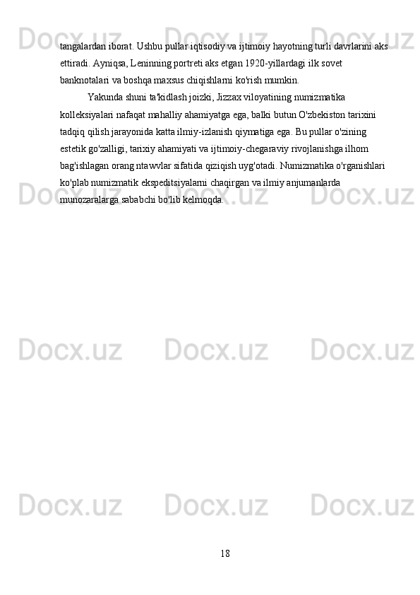 tangalardan iborat. Ushbu pullar iqtisodiy va ijtimoiy hayotning turli davrlarini aks
ettiradi. Ayniqsa, Leninning portreti aks etgan 1920-yillardagi ilk sovet 
banknotalari va boshqa maxsus chiqishlarni ko'rish mumkin.
           Yakunda shuni ta'kidlash joizki, Jizzax viloyatining numizmatika 
kolleksiyalari nafaqat mahalliy ahamiyatga ega, balki butun O'zbekiston tarixini 
tadqiq qilish jarayonida katta ilmiy-izlanish qiymatiga ega. Bu pullar o'zining 
estetik go'zalligi, tarixiy ahamiyati va ijtimoiy-chegaraviy rivojlanishga ilhom 
bag'ishlagan orang ntawvlar sifatida qiziqish uyg'otadi. Numizmatika o'rganishlari 
ko'plab numizmatik ekspeditsiyalarni chaqirgan va ilmiy anjumanlarda 
munozaralarga sababchi bo'lib kelmoqda.
18 