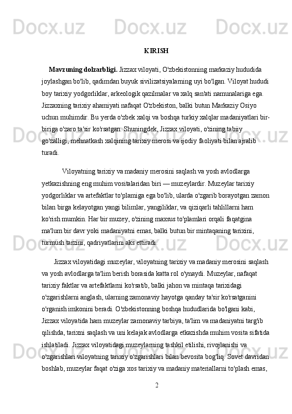 KIRISH
      Mavzuning dolzarbligi.  Jizzax viloyati, O'zbekistonning markaziy hududida 
joylashgan bo'lib, qadimdan buyuk sivilizatsiyalarning uyi bo'lgan. Viloyat hududi 
boy tarixiy yodgorliklar, arkeologik qazilmalar va xalq san'ati namunalariga ega. 
Jizzaxning tarixiy ahamiyati nafaqat O'zbekiston, balki butun Markaziy Osiyo 
uchun muhimdir. Bu yerda o'zbek xalqi va boshqa turkiy xalqlar madaniyatlari bir-
biriga o'zaro ta'sir ko'rsatgan. Shuningdek, Jizzax viloyati, o'zining tabiiy 
go'zalligi, mehnatkash xalqining tarixiy merosi va ijodiy faoliyati bilan ajralib 
turadi.
            Viloyatning tarixiy va madaniy merosini saqlash va yosh avlodlarga 
yetkazishning eng muhim vositalaridan biri — muzeylardir. Muzeylar tarixiy 
yodgorliklar va artefaktlar to'plamiga ega bo'lib, ularda o'zgarib borayotgan zamon 
bilan birga kelayotgan yangi bilimlar, yangiliklar, va qiziqarli tahlillarni ham 
ko'rish mumkin. Har bir muzey, o'zining maxsus to'plamlari orqali faqatgina 
ma'lum bir davr yoki madaniyatni emas, balki butun bir mintaqaning tarixini, 
turmush tarzini, qadriyatlarini aks ettiradi.
       Jizzax viloyatidagi muzeylar, viloyatning tarixiy va madaniy merosini saqlash 
va yosh avlodlarga ta'lim berish borasida katta rol o'ynaydi. Muzeylar, nafaqat 
tarixiy faktlar va artefaktlarni ko'rsatib, balki jahon va mintaqa tarixidagi 
o'zgarishlarni anglash, ularning zamonaviy hayotga qanday ta'sir ko'rsatganini 
o'rganish imkonini beradi. O'zbekistonning boshqa hududlarida bo'lgani kabi, 
Jizzax viloyatida ham muzeylar zamonaviy tarbiya, ta'lim va madaniyatni targ'ib 
qilishda, tarixni saqlash va uni kelajak avlodlarga etkazishda muhim vosita sifatida
ishlatiladi. Jizzax viloyatidagi muzeylarning tashkil etilishi, rivojlanishi va 
o'zgarishlari viloyatning tarixiy o'zgarishlari bilan bevosita bog'liq. Sovet davridan 
boshlab, muzeylar faqat o'ziga xos tarixiy va madaniy materiallarni to'plash emas, 
2 