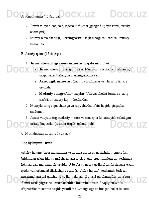 A. Kirish qismi (10 daqiqa):
 Jizzax viloyati haqida qisqacha ma'lumot (geografik joylashuvi, tarixiy 
ahamiyati).
 Muzey nima ekanligi, ularning tarixni saqlashdagi roli haqida umumiy 
tushuncha.
B. Asosiy qismi (15 daqiqa):
1. Jizzax viloyatidagi asosiy muzeylar haqida ma'lumot:
o Jizzax viloyati tarixiy muzeyi:  Muzeyning tashkil etilish tarixi, 
eksponatlar turlari, va ularning ahamiyati.
o Arxeologik muzeylar:  Qadimiy topilmalar va ularning tarixiy 
qiymati.
o Madaniy-etnografik muzeylar:  Viloyat aholisi turmushi, xalq 
san'ati, an'anaviy kiyim-kechaklar.
2. Muzeylarning o'quvchilarga va sayyohlikka ta'siri haqida qisqacha 
ma'lumot.
3. Jizzax viloyatining madaniy merosi va muzeylarda namoyish etiladigan 
tarixiy buyumlar (rasmlar orqali tushuntirish).
C. Mustahkamlash qismi (5 daqiqa):
"Aqliy hujum" usuli
«Aqliy hujum» biror muammoni yechishda gurux qatnashchilari tomonidan 
bildirilgan erkin fikr va mulohazalarni to'plab, ular orqali ma'lum bir yechimga 
kelinadigan eng samarali usuldir. U to'g'ri va ijodiy qo'llanilganda shaxsni erkin, 
ijodiy va nostandart fikrlashga o'rgatadi. "Aqliy hujum" yordamida turli xil 
muammolarni hal qilishning yo'llari izlanadi. Bu usul guruhning har bir a'zosi 
fikrini tezda yig'ish va umumlashtirish imkonini beradi. "Aqliy hujum"ni, 
o'quvchilar muammo haqida yetarli ma'lumotga ega bo'lmagan hollarda ham 
20 