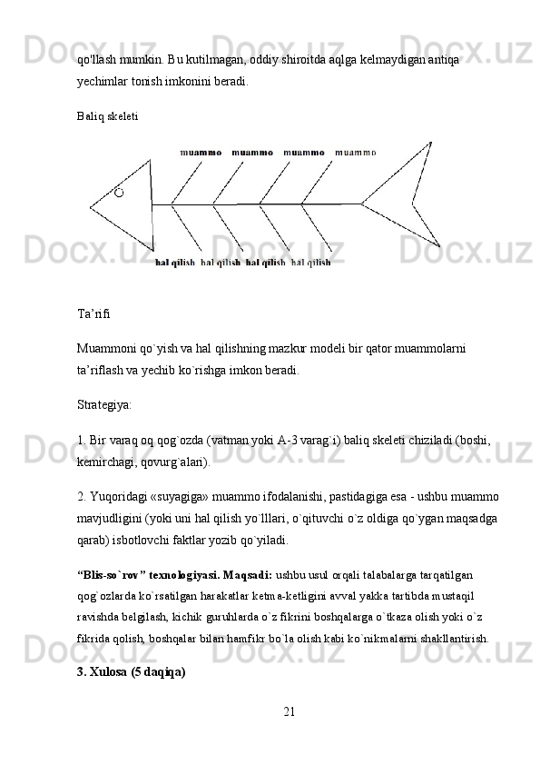 qo'llash mumkin. Bu kutilmagan, oddiy shiroitda aqlga kelmaydigan antiqa 
yechimlar tonish imkonini beradi.
Baliq skeleti
Ta’rifi
Muammoni qo`yish va hal qilishning mazkur modeli bir qator muammolarni 
ta’riflash va yechib ko`rishga imkon beradi.
Strategiya:
1. Bir varaq oq qog`ozda (vatman yoki A-3 varag`i) baliq skeleti chiziladi (boshi, 
kemirchagi, qovurg`alari).
2. Yuqoridagi «suyagiga» muammo ifodalanishi, pastidagiga esa - ushbu muammo
mavjudligini (yoki uni hal qilish yo`lllari, o`qituvchi o`z oldiga qo`ygan maqsadga 
qarab) isbotlovchi faktlar yozib qo`yiladi.
“Blis-so`rov” texnologiyasi.   Maqsadi:  ushbu usul orqali talabalarga tarqatilgan 
qog`ozlarda ko`rsatilgan harakatlar ketma-ketligini avval yakka tartibda mustaqil 
ravishda belgilash, kichik guruhlarda o`z fikrini boshqalarga o`tkaza olish yoki o`z 
fikrida qolish, boshqalar bilan hamfikr bo`la olish kabi ko`nikmalarni shakllantirish.
3.  Xulosa (5 daqiqa)
21 