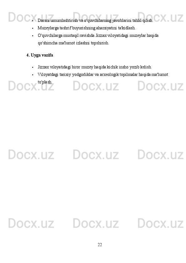  Darsni umumlashtirish va o'quvchilarning javoblarini tahlil qilish.
 Muzeylarga tashrif buyurishning ahamiyatini ta'kidlash.
 O'quvchilarga mustaqil ravishda Jizzax viloyatidagi muzeylar haqida 
qo'shimcha ma'lumot izlashni topshirish.
4.  Uyga vazifa
 Jizzax viloyatidagi biror muzey haqida kichik insho yozib kelish.
 Viloyatdagi tarixiy yodgorliklar va arxeologik topilmalar haqida ma'lumot 
to'plash.
22 