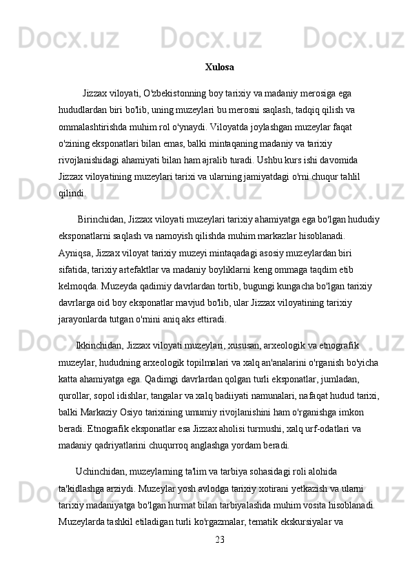 Xulosa 
          Jizzax viloyati, O'zbekistonning boy tarixiy va madaniy merosiga ega 
hududlardan biri bo'lib, uning muzeylari bu merosni saqlash, tadqiq qilish va 
ommalashtirishda muhim rol o'ynaydi. Viloyatda joylashgan muzeylar faqat 
o'zining eksponatlari bilan emas, balki mintaqaning madaniy va tarixiy 
rivojlanishidagi ahamiyati bilan ham ajralib turadi. Ushbu kurs ishi davomida 
Jizzax viloyatining muzeylari tarixi va ularning jamiyatdagi o'rni chuqur tahlil 
qilindi.
        Birinchidan, Jizzax viloyati muzeylari tarixiy ahamiyatga ega bo'lgan hududiy
eksponatlarni saqlash va namoyish qilishda muhim markazlar hisoblanadi. 
Ayniqsa, Jizzax viloyat tarixiy muzeyi mintaqadagi asosiy muzeylardan biri 
sifatida, tarixiy artefaktlar va madaniy boyliklarni keng ommaga taqdim etib 
kelmoqda. Muzeyda qadimiy davrlardan tortib, bugungi kungacha bo'lgan tarixiy 
davrlarga oid boy eksponatlar mavjud bo'lib, ular Jizzax viloyatining tarixiy 
jarayonlarda tutgan o'rnini aniq aks ettiradi.
       Ikkinchidan, Jizzax viloyati muzeylari, xususan, arxeologik va etnografik 
muzeylar, hududning arxeologik topilmalari va xalq an'analarini o'rganish bo'yicha
katta ahamiyatga ega. Qadimgi davrlardan qolgan turli eksponatlar, jumladan, 
qurollar, sopol idishlar, tangalar va xalq badiiyati namunalari, nafaqat hudud tarixi,
balki Markaziy Osiyo tarixining umumiy rivojlanishini ham o'rganishga imkon 
beradi. Etnografik eksponatlar esa Jizzax aholisi turmushi, xalq urf-odatlari va 
madaniy qadriyatlarini chuqurroq anglashga yordam beradi.
       Uchinchidan, muzeylarning ta'lim va tarbiya sohasidagi roli alohida 
ta'kidlashga arziydi. Muzeylar yosh avlodga tarixiy xotirani yetkazish va ularni 
tarixiy madaniyatga bo'lgan hurmat bilan tarbiyalashda muhim vosita hisoblanadi. 
Muzeylarda tashkil etiladigan turli ko'rgazmalar, tematik ekskursiyalar va 
23 