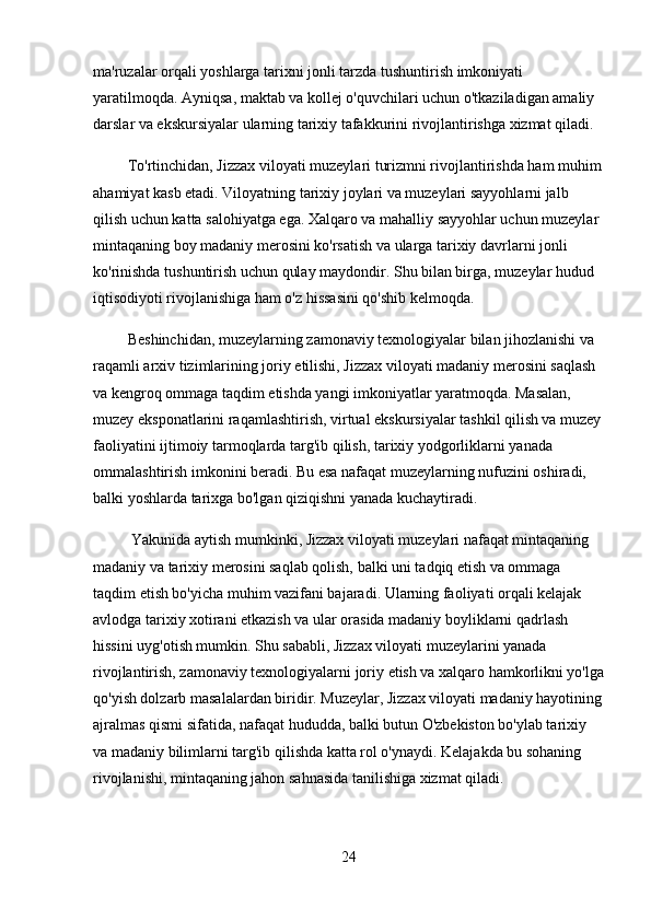 ma'ruzalar orqali yoshlarga tarixni jonli tarzda tushuntirish imkoniyati 
yaratilmoqda. Ayniqsa, maktab va kollej o'quvchilari uchun o'tkaziladigan amaliy 
darslar va ekskursiyalar ularning tarixiy tafakkurini rivojlantirishga xizmat qiladi.
         To'rtinchidan, Jizzax viloyati muzeylari turizmni rivojlantirishda ham muhim
ahamiyat kasb etadi. Viloyatning tarixiy joylari va muzeylari sayyohlarni jalb 
qilish uchun katta salohiyatga ega. Xalqaro va mahalliy sayyohlar uchun muzeylar 
mintaqaning boy madaniy merosini ko'rsatish va ularga tarixiy davrlarni jonli 
ko'rinishda tushuntirish uchun qulay maydondir. Shu bilan birga, muzeylar hudud 
iqtisodiyoti rivojlanishiga ham o'z hissasini qo'shib kelmoqda.
         Beshinchidan, muzeylarning zamonaviy texnologiyalar bilan jihozlanishi va 
raqamli arxiv tizimlarining joriy etilishi, Jizzax viloyati madaniy merosini saqlash 
va kengroq ommaga taqdim etishda yangi imkoniyatlar yaratmoqda. Masalan, 
muzey eksponatlarini raqamlashtirish, virtual ekskursiyalar tashkil qilish va muzey
faoliyatini ijtimoiy tarmoqlarda targ'ib qilish, tarixiy yodgorliklarni yanada 
ommalashtirish imkonini beradi. Bu esa nafaqat muzeylarning nufuzini oshiradi, 
balki yoshlarda tarixga bo'lgan qiziqishni yanada kuchaytiradi.
          Yakunida aytish mumkinki, Jizzax viloyati muzeylari nafaqat mintaqaning 
madaniy va tarixiy merosini saqlab qolish, balki uni tadqiq etish va ommaga 
taqdim etish bo'yicha muhim vazifani bajaradi. Ularning faoliyati orqali kelajak 
avlodga tarixiy xotirani etkazish va ular orasida madaniy boyliklarni qadrlash 
hissini uyg'otish mumkin. Shu sababli, Jizzax viloyati muzeylarini yanada 
rivojlantirish, zamonaviy texnologiyalarni joriy etish va xalqaro hamkorlikni yo'lga
qo'yish dolzarb masalalardan biridir. Muzeylar, Jizzax viloyati madaniy hayotining
ajralmas qismi sifatida, nafaqat hududda, balki butun O'zbekiston bo'ylab tarixiy 
va madaniy bilimlarni targ'ib qilishda katta rol o'ynaydi. Kelajakda bu sohaning 
rivojlanishi, mintaqaning jahon sahnasida tanilishiga xizmat qiladi.
24 