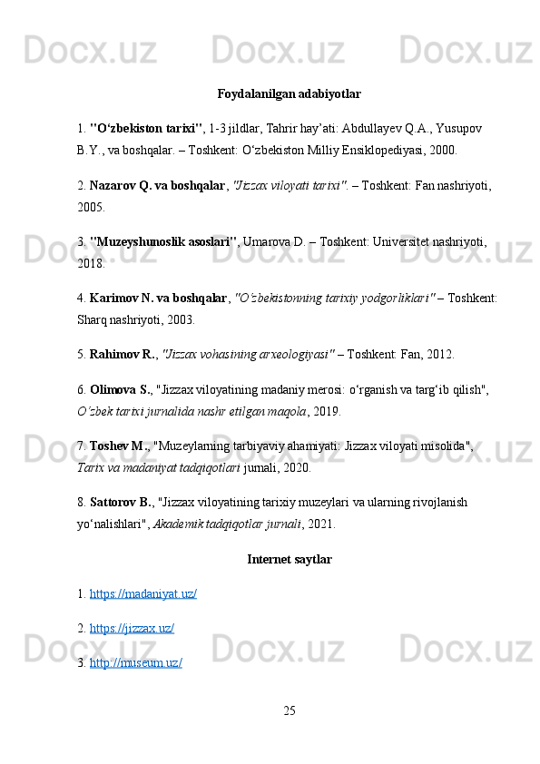 Foydalanilgan adabiyotlar 
1.  "O‘zbekiston tarixi" , 1-3 jildlar, Tahrir hay’ati: Abdullayev Q.A., Yusupov 
B.Y., va boshqalar. – Toshkent: O‘zbekiston Milliy Ensiklopediyasi, 2000. 
2.  Nazarov Q. va boshqalar ,  "Jizzax viloyati tarixi" . – Toshkent: Fan nashriyoti, 
2005. 
3.  "Muzeyshunoslik asoslari" , Umarova D. – Toshkent: Universitet nashriyoti, 
2018. 
4.  Karimov N. va boshqalar ,  "O‘zbekistonning tarixiy yodgorliklari"  – Toshkent: 
Sharq nashriyoti, 2003. 
5.  Rahimov R. ,  "Jizzax vohasining arxeologiyasi"  – Toshkent: Fan, 2012. 
6.  Olimova S. , "Jizzax viloyatining madaniy merosi: o‘rganish va targ‘ib qilish", 
O‘zbek tarixi jurnalida nashr etilgan maqola , 2019. 
7.  Toshev M. , "Muzeylarning tarbiyaviy ahamiyati: Jizzax viloyati misolida", 
Tarix va madaniyat tadqiqotlari  jurnali, 2020. 
8.  Sattorov B. , "Jizzax viloyatining tarixiy muzeylari va ularning rivojlanish 
yo‘nalishlari",  Akademik tadqiqotlar jurnali , 2021. 
Internet saytlar
1.  https://madaniyat.uz/  
2.  https://jizzax.uz/  
3.  http://museum.uz/  
25 