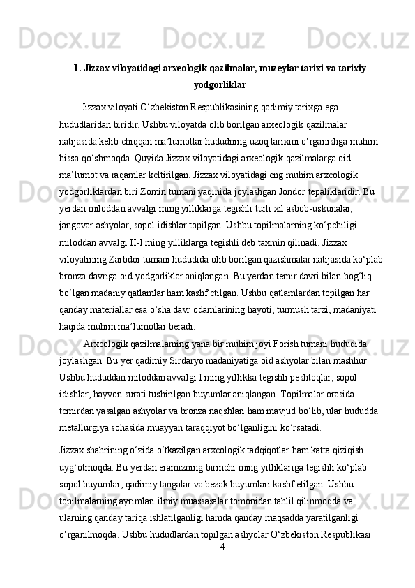 1. Jizzax viloyatidagi arxeologik qazilmalar, muzeylar tarixi va tarixiy
yodgorliklar
         Jizzax viloyati O‘zbekiston Respublikasining qadimiy tarixga ega 
hududlaridan biridir. Ushbu viloyatda olib borilgan arxeologik qazilmalar 
natijasida kelib chiqqan ma’lumotlar hududning uzoq tarixini o‘rganishga muhim 
hissa qo‘shmoqda. Quyida Jizzax viloyatidagi arxeologik qazilmalarga oid 
ma’lumot va raqamlar keltirilgan. Jizzax viloyatidagi eng muhim arxeologik 
yodgorliklardan biri Zomin tumani yaqinida joylashgan Jondor tepaliklaridir. Bu 
yerdan miloddan avvalgi ming yilliklarga tegishli turli xil asbob-uskunalar, 
jangovar ashyolar, sopol idishlar topilgan. Ushbu topilmalarning ko‘pchiligi 
miloddan avvalgi II-I ming yilliklarga tegishli deb taxmin qilinadi. Jizzax 
viloyatining Zarbdor tumani hududida olib borilgan qazishmalar natijasida ko‘plab
bronza davriga oid yodgorliklar aniqlangan. Bu yerdan temir davri bilan bog‘liq 
bo‘lgan madaniy qatlamlar ham kashf etilgan. Ushbu qatlamlardan topilgan har 
qanday materiallar esa o‘sha davr odamlarining hayoti, turmush tarzi, madaniyati 
haqida muhim ma’lumotlar beradi.
          Arxeologik qazilmalarning yana bir muhim joyi Forish tumani hududida 
joylashgan. Bu yer qadimiy Sirdaryo madaniyatiga oid ashyolar bilan mashhur. 
Ushbu hududdan miloddan avvalgi I ming yillikka tegishli peshtoqlar, sopol 
idishlar, hayvon surati tushirilgan buyumlar aniqlangan. Topilmalar orasida 
temirdan yasalgan ashyolar va bronza naqshlari ham mavjud bo‘lib, ular hududda 
metallurgiya sohasida muayyan taraqqiyot bo‘lganligini ko‘rsatadi.  
Jizzax shahrining o‘zida o‘tkazilgan arxeologik tadqiqotlar ham katta qiziqish 
uyg‘otmoqda. Bu yerdan eramizning birinchi ming yilliklariga tegishli ko‘plab 
sopol buyumlar, qadimiy tangalar va bezak buyumlari kashf etilgan. Ushbu 
topilmalarning ayrimlari ilmiy muassasalar tomonidan tahlil qilinmoqda va 
ularning qanday tariqa ishlatilganligi hamda qanday maqsadda yaratilganligi 
o‘rganilmoqda. Ushbu hududlardan topilgan ashyolar O‘zbekiston Respublikasi 
4 