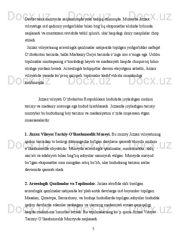 Davlat tarix muzeyida saqlanmoqda yoki tadqiq etilmoqda. Muzeyda Jizzax 
viloyatiga oid qadimiy yodgorliklar bilan bog‘liq eksponatlar alohida b ӯ limda 
saqlanadi va muntazam ravishda tahlil qilinib, ular haqidagi ilmiy maqolalar chop 
etiladi.
  Jizzax viloyatining arxeologik qazilmalar natijasida topilgan yodgorliklar nafaqat 
O‘zbekiston tarixida, balki Markaziy Osiyo tarixida o‘ziga xos o‘ringa ega. Ushbu 
topilmalar mintaqaning o‘tmishdagi hayoti va madaniyati haqida chuqurroq bilim 
olishga yordam beradi. Arxeologik tadqiqotlar davom etayotgani sababli, Jizzax 
viloyatida yanada ko‘proq qiziqarli topilmalar kashf etilishi mumkinligi 
kutilmoqda.
             Jizzax viloyati O zbekiston Respublikasi hududida joylashgan muhim ʻ
tarixiy va madaniy merosga ega hudud hisoblanadi. Jizzaxda joylashgan tarixiy 
muzeylar bu hududning boy tarixini va madaniyatini o‘zida mujassam etgan 
muassasalardir.
1.   Jizzax Viloyat Tarixiy-O lkashunoslik Muzeyi.	
ʻ  Bu muzey Jizzax viloyatining 
qadim tarixidan to hozirgi zamongacha bo'lgan davrlarni qamrab oluvchi muhim 
o‘lkashunoslik obyektidir. Muzeyda arxeologik qazilmalar, numizmatika, xalq 
san’ati va adabiyoti bilan bog‘liq ashyolar namoyish etilgan. Muzeyda mavjud 
bo lgan eksponatlar soni mingdan ortiq bo‘lib, ular hududning tarixini asrlar 	
ʻ
davomida qamrab oladi.
2. Arxeologik Qazilmalar va Topilmalar.  Jizzax atrofida olib borilgan 
arxeologik qazilmalar natijasida ko‘plab antik davrlarga oid buyumlar topilgan. 
Masalan, Qoratepa, Sarmishsoy, va boshqa hududlarda topilgan ashyolar hududda 
qadim davrlarda odamlar yashagani va ularning madaniyati aynan qanaqaligi 
haqida muhim ma’lumotlar beradi. Bu topilmalarning ko p qismi Jizzax Viloyat 	
ʻ
Tarixiy-O lkashunoslik Muzeyida saqlanadi.	
ʻ
5 