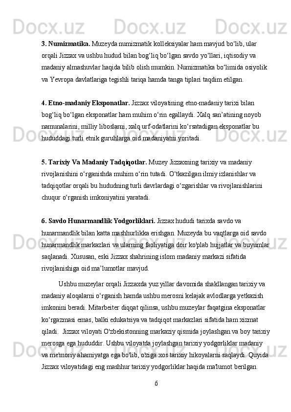 3. Numizmatika.  Muzeyda numizmatik kolleksiyalar ham mavjud bo‘lib, ular 
orqali Jizzax va ushbu hudud bilan bog‘liq bo‘lgan savdo yo‘llari, iqtisodiy va 
madaniy almashuvlar haqida bilib olish mumkin. Numizmatika bo‘limida osiyolik 
va Yevropa davlatlariga tegishli tariqa hamda tanga tiplari taqdim etilgan.
4. Etno-madaniy Eksponatlar.  Jizzax viloyatining etno-madaniy tarixi bilan 
bog‘liq bo‘lgan eksponatlar ham muhim o‘rin egallaydi. Xalq san’atining noyob 
namunalarini, milliy liboslarni, xalq urf-odatlarini ko‘rsatadigan eksponatlar bu 
hududdagi turli etnik guruhlarga oid madaniyatni yoritadi.
5. Tarixiy Va Madaniy Tadqiqotlar.  Muzey Jizzaxning tarixiy va madaniy 
rivojlanishini o‘rganishda muhim o‘rin tutadi. O‘tkazilgan ilmiy izlanishlar va 
tadqiqotlar orqali bu hududning turli davrlardagi o‘zgarishlar va rivojlanishlarini 
chuqur o‘rganish imkoniyatini yaratadi.
6. Savdo Hunarmandlik Yodgorliklari.  Jizzax hududi tarixda savdo va 
hunarmandlik bilan katta mashhurlikka erishgan. Muzeyda bu vaqtlarga oid savdo 
hunarmandlik markazlari va ularning faoliyatiga doir ko'plab hujjatlar va buyumlar
saqlanadi. Xususan, eski Jizzax shahrining islom madaniy markazi sifatida 
rivojlanishiga oid ma’lumotlar mavjud. 
          Ushbu muzeylar orqali Jizzaxda yuz yillar davomida shakllangan tarixiy va 
madaniy aloqalarni o‘rganish hamda ushbu merosni kelajak avlodlarga yetkazish 
imkonini beradi. Mitarbeiter diqqat qilinsa, ushbu muzeylar faqatgina eksponatlar 
ko‘rgazmasi emas, balki edukatsiya va tadqiqot markazlari sifatida ham xizmat 
qiladi.  Jizzax viloyati O'zbekistonning markaziy qismida joylashgan va boy tarixiy
merosga ega hududdir. Ushbu viloyatda joylashgan tarixiy yodgorliklar madaniy 
va me'moriy ahamiyatga ega bo'lib, o'ziga xos tarixiy hikoyalarni saqlaydi. Quyida 
Jizzax viloyatidagi eng mashhur tarixiy yodgorliklar haqida ma'lumot berilgan.
6 