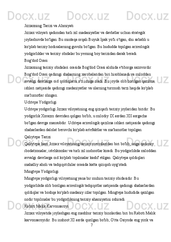 Jizzaxning Tarixi va Ahmiyati
Jizzax viloyati qadimdan turli xil madaniyatlar va davlatlar uchun strategik 
joylashuvda bo'lgan. Bu mintaqa orqali Buyuk Ipak yo'li o'tgan, shu sababli u 
ko'plab tarixiy hodisalarning guvohi bo'lgan. Bu hududda topilgan arxeologik 
yodgorliklar va tarixiy obidalar bu yerning boy tarixidan darak beradi.
Bog'dod Orasi
Jizzaxning tarixiy obidalari orasida Bog'dod Orasi alohida e'tiborga sazovordir. 
Bog'dod Orasi qadimgi shaharning xarobalaridan biri hisoblanadi va miloddan 
avvalgi davrlarga oid qoldiqlarni o'z ichiga oladi. Bu joyda olib borilgan qazilma 
ishlari natijasida qadimgi madaniyatlar va ularning turmush tarzi haqida ko'plab 
ma'lumotlar olingan.
Uchtepa Yodgorligi
Uchtepa yodgorligi Jizzax viloyatining eng qiziqarli tarixiy joylaridan biridir. Bu 
yodgorlik Xorazm davridan qolgan bo'lib, u milodiy IX asrdan XII asrgacha 
bo'lgan davrga mansubdir. Uchtepa arxeologik qazilma ishlari natijasida qadimgi 
shaharlardan dalolat beruvchi ko'plab artefaktlar va ma'lumotlar topilgan.
Qaliytepa Tarixi
Qaliytepa ham Jizzax viloyatining tarixiy meroslaridan biri bo'lib, unga qadimiy 
ibodatxonalar, istehkomlar va turli xil inshootlar kiradi. Bu yodgorlikda miloddan 
avvalgi davrlarga oid ko'plab topilmalar kashf etilgan. Qaliytepa qoldiqlari 
mahalliy aholi va tadqiqotchilar orasida katta qiziqish uyg'otadi.
Mingtepa Yodgorligi
Mingtepa yodgorligi viloyatning yana bir muhim tarixiy obidasidir. Bu 
yodgorlikda olib borilgan arxeologik tadqiqotlar natijasida qadimgi shaharlardan 
qoldiqlar va boshqa ko'plab madaniy izlar topilgan. Mingtepa hududida qazilgan 
nodir topilmalar bu yodgorlikning tarixiy ahamiyatini oshiradi.
Raboti Malik Karvonsaroyi
Jizzax viloyatida joylashgan eng mashhur tarixiy binolardan biri bu Raboti Malik 
karvonsaroyidir. Bu inshoot XI asrda qurilgan bo'lib, O'rta Osiyoda eng yirik va 
7 