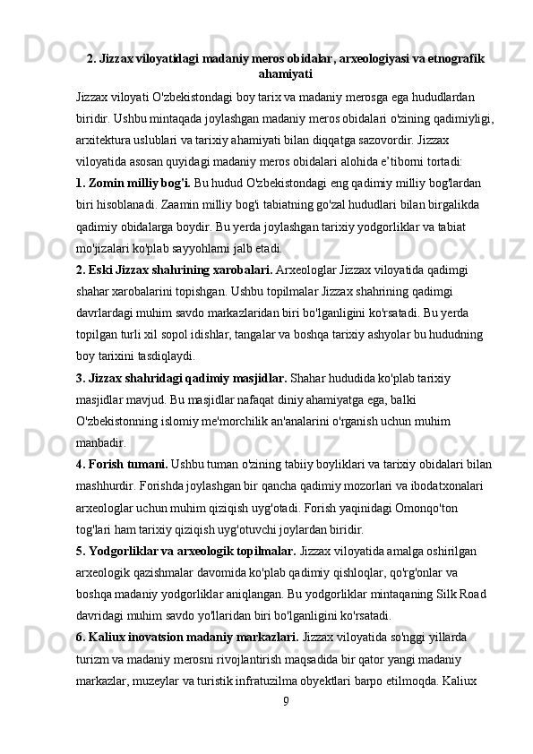 2. Jizzax viloyatidagi madaniy meros obidalar, arxeologiyasi va etnografik
ahamiyati
Jizzax viloyati O'zbekistondagi boy tarix va madaniy merosga ega hududlardan 
biridir. Ushbu mintaqada joylashgan madaniy meros obidalari o'zining qadimiyligi,
arxitektura uslublari va tarixiy ahamiyati bilan diqqatga sazovordir. Jizzax 
viloyatida asosan quyidagi madaniy meros obidalari alohida e’tiborni tortadi:
1. Zomin milliy bog'i.  Bu hudud O'zbekistondagi eng qadimiy milliy bog'lardan 
biri hisoblanadi. Zaamin milliy bog'i tabiatning go'zal hududlari bilan birgalikda 
qadimiy obidalarga boydir. Bu yerda joylashgan tarixiy yodgorliklar va tabiat 
mo'jizalari ko'plab sayyohlarni jalb etadi.
2. Eski Jizzax shahrining xarobalari.  Arxeologlar Jizzax viloyatida qadimgi 
shahar xarobalarini topishgan. Ushbu topilmalar Jizzax shahrining qadimgi 
davrlardagi muhim savdo markazlaridan biri bo'lganligini ko'rsatadi. Bu yerda 
topilgan turli xil sopol idishlar, tangalar va boshqa tarixiy ashyolar bu hududning 
boy tarixini tasdiqlaydi.
3. Jizzax shahridagi qadimiy masjidlar.  Shahar hududida ko'plab tarixiy 
masjidlar mavjud. Bu masjidlar nafaqat diniy ahamiyatga ega, balki 
O'zbekistonning islomiy me'morchilik an'analarini o'rganish uchun muhim 
manbadir.
4. Forish tumani.  Ushbu tuman o'zining tabiiy boyliklari va tarixiy obidalari bilan 
mashhurdir. Forishda joylashgan bir qancha qadimiy mozorlari va ibodatxonalari 
arxeologlar uchun muhim qiziqish uyg'otadi. Forish yaqinidagi Omonqo'ton 
tog'lari ham tarixiy qiziqish uyg'otuvchi joylardan biridir.
5. Yodgorliklar va arxeologik topilmalar.  Jizzax viloyatida amalga oshirilgan 
arxeologik qazishmalar davomida ko'plab qadimiy qishloqlar, qo'rg'onlar va 
boshqa madaniy yodgorliklar aniqlangan. Bu yodgorliklar mintaqaning Silk Road 
davridagi muhim savdo yo'llaridan biri bo'lganligini ko'rsatadi.
6. Kaliux inovatsion madaniy markazlari.  Jizzax viloyatida so'nggi yillarda 
turizm va madaniy merosni rivojlantirish maqsadida bir qator yangi madaniy 
markazlar, muzeylar va turistik infratuzilma obyektlari barpo etilmoqda. Kaliux 
9 