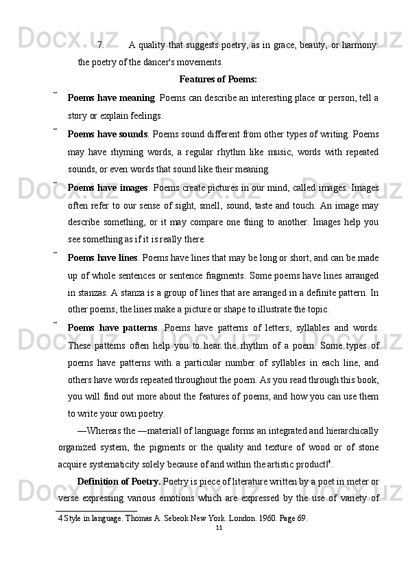 7. A quality that suggests poetry, as in grace, beauty, or harmony:
the poetry of the dancer's movements. 
Features of Poems: 
 Poems have meaning . Poems can describe an interesting place or person, tell a
story or explain feelings. 
 Poems have sounds . Poems sound different from other types of writing. Poems
may   have   rhyming   words,   a   regular   rhythm   like   music,   words   with   repeated
sounds, or even words that sound like their meaning. 
 Poems have images . Poems create pictures in our mind, called images. Images
often  refer   to  our  sense   of   sight,  smell,  sound,  taste  and  touch.  An  image may
describe   something,   or   it   may   compare   one   thing   to   another.   Images   help   you
see something as if it is really there. 
 Poems have lines . Poems have lines that may be long or short, and can be made
up of whole sentences or sentence fragments. Some poems have lines arranged
in stanzas. A stanza is a group of lines that are arranged in a definite pattern. In
other poems, the lines make a picture or shape to illustrate the topic. 
 Poems   have   patterns .   Poems   have   patterns   of   letters,   syllables   and   words.
These   patterns   often   help   you   to   hear   the   rhythm   of   a   poem.   Some   types   of
poems   have   patterns   with   a   particular   number   of   syllables   in   each   line,   and
others have words repeated throughout the poem. As you read through this book,
you will find out more about the features of poems, and how you can use them
to write your own poetry. 
―Whereas the ―material  of language forms an integrated and hierarchically‖
organized   system,   the   pigments   or   the   quality   and   texture   of   wood   or   of   stone
acquire systematicity solely because of and within the artistic product	
‖ 4
. 
Definition of Poetry.  Poetry is piece of literature written by a poet in meter or
verse   expressing   various   emotions   which   are   expressed   by   the   use   of   variety   of
4  Style in language. Thomas A. Sebeok New York. London. 1960. Page 69. 
11  
  