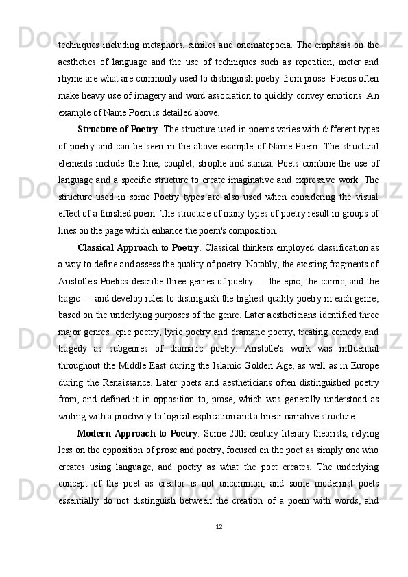 techniques   including   metaphors,   similes   and   onomatopoeia.   The   emphasis   on   the
aesthetics   of   language   and   the   use   of   techniques   such   as   repetition,   meter   and
rhyme are what are commonly used to distinguish poetry from prose. Poems often
make heavy use of imagery and word association to quickly convey emotions. An
example of Name Poem is detailed above. 
Structure of Poetry . The structure used in poems varies with different types
of   poetry   and   can   be   seen   in   the   above   example   of   Name   Poem.   The   structural
elements   include   the   line,   couplet,   strophe   and   stanza.   Poets   combine   the   use   of
language  and  a   specific  structure  to  create   imaginative  and  expressive  work.  The
structure   used   in   some   Poetry   types   are   also   used   when   considering   the   visual
effect of a finished poem. The structure of many types of poetry result in groups of
lines on the page which enhance the poem's composition. 
Classical Approach to Poetry . Classical thinkers employed classification as
a way to define and assess the quality of poetry. Notably, the existing fragments of
Aristotle's  Poetics describe three genres of poetry — the epic, the comic, and the
tragic — and develop rules to distinguish the highest-quality poetry in each genre,
based on the underlying purposes of the genre. Later aestheticians identified three
major  genres:   epic  poetry,  lyric  poetry  and  dramatic  poetry,  treating  comedy  and
tragedy   as   subgenres   of   dramatic   poetry.   Aristotle's   work   was   influential
throughout  the Middle East  during the Islamic Golden Age, as well as in Europe
during   the   Renaissance.   Later   poets   and   aestheticians   often   distinguished   poetry
from,   and   defined   it   in   opposition   to,   prose,   which   was   generally   understood   as
writing with a proclivity to logical explication and a linear narrative structure. 
Modern   Approach   to   Poetry .   Some   20th   century   literary   theorists,   relying
less on the opposition of prose and poetry, focused on the poet as simply one who
creates   using   language,   and   poetry   as   what   the   poet   creates.   The   underlying
concept   of   the   poet   as   creator   is   not   uncommon,   and   some   modernist   poets
essentially   do   not   distinguish   between   the   creation   of   a   poem   with   words,   and
12  
  