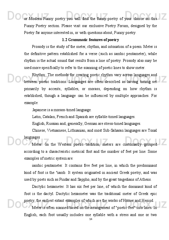 or   Modern   Funny   poetry   you   will   find   the   funny   poetry   of   your   choice   on   this
Funny   Poetry   section.   Please   visit   our   exclusive   Poetry   Forum,   designed   by   the
Poetry for anyone interested in, or with questions about, Funny poetry. 
1.2 Grammatic features of poetry 
Prosody is the study of the meter, rhythm, and intonation of a poem. Meter is
the   definitive   pattern   established   for   a   verse   (such   as   iambic   pentameter),   while
rhythm is the actual sound that results from a line of poetry. Prosody also may be
used more specifically to refer to the scanning of poetic lines to show meter. 
Rhythm:  The  methods  for  creating  poetic rhythm  vary  across   languages  and
between   poetic   traditions.   Languages   are   often   described   as   having   timing   set
primarily   by   accents,   syllables,   or   morass,   depending   on   how   rhythm   is
established,   though   a   language   can   be   influenced   by   multiple   approaches.   For
example: 
Japanese is a morass-timed language. 
Latin, Catalan, French and Spanish are syllable-timed languages. 
English, Russian and, generally, German are stress-timed languages. 
Chinese, Vietnamese, Lithuanian, and most Sub-Saharan languages are Tonal
languages 
Meter:   In   the   Western   poetic   tradition,   meters   are   customarily   grouped
according  to   a  characteristic   metrical   foot   and   the   number   of   feet   per   line.   Some
examples of metric system are: 
iambic   pentameter.   It   contains   five   feet   per   line,   in   which   the   predominant
kind   of   foot   is   the   "iamb.   It   system   originated   in   ancient   Greek   poetry,   and   was
used by poets such as Pindar and Sappho, and by the great tragedians of Athens. 
Dactylic   hexameter.   It   has   six   feet   per   line,   of   which   the   dominant   kind   of
foot   is   the   dactyl.   Dactylic   hexameter   was   the   traditional   meter   of   Greek   epic
poetry, the earliest extant examples of which are the works of Homer and Hesiod. 
Meter is often scanned based on the arrangement of "poetic feet" into lines. In
English,   each   foot   usually   includes   one   syllable   with   a   stress   and   one   or   two
14  
  