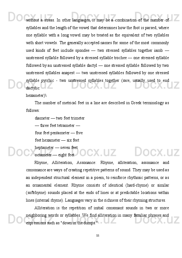 without   a   stress.   In   other   languages,   it   may   be   a   combination   of   the   number   of
syllables and the length of the vowel that determines how the foot is parsed, where
one  syllable   with  a   long  vowel   may  be  treated   as   the   equivalent   of  two  syllables
with short vowels. The generally accepted names for some of the most commonly
used   kinds   of   feet   include   spondee   —   two   stressed   syllables   together   iamb   —
unstressed syllable followed by a stressed syllable trochee — one stressed syllable
followed by an unstressed syllable dactyl — one stressed syllable followed by two
unstressed  syllables  anapest  — two unstressed  syllables  followed by one stressed
syllable   pyrrhic   -   two   unstressed   syllables   together   (rare,   usually   used   to   end
dactylic 
hexameter)\ 
The number  of metrical  feet  in a line are described in Greek terminology as
follows: 
diameter — two feet trimeter
— three feet tetrameter — 
four feet pentameter — five 
feet hexameter — six feet 
heptameter — seven feet 
octameter — eight feet 
Rhyme,   Alliteration,   Assonance:   Rhyme,   alliteration,   assonance   and
consonance are ways of creating repetitive patterns of sound. They may be used as
an independent structural element in a poem, to reinforce rhythmic patterns, or as
an   ornamental   element.   Rhyme   consists   of   identical   (hard-rhyme)   or   similar
(softrhyme)   sounds   placed   at   the   ends   of   lines   or   at   predictable   locations   within
lines (internal rhyme). Languages vary in the richness of their rhyming structures. 
Alliteration   is   the   repetition   of   initial   consonant   sounds   in   two   or   more
neighboring words or syllables. We find alliteration in many familiar phrases and
expressions such as "down in the dumps." 
15  
  