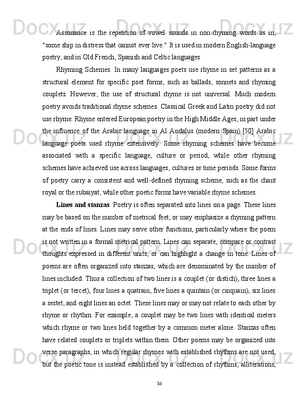 Assonance   is   the   repetition   of   vowel   sounds   in   non-rhyming   words   as   in,
"some ship in distress that cannot ever live." It is used in modern English-language
poetry, and in Old French, Spanish and Celtic languages. 
Rhyming   Schemes:   In   many   languages   poets   use   rhyme   in   set   patterns   as   a
structural   element   for   specific   poet   forms,   such   as   ballads,   sonnets   and   rhyming
couplets.   However,   the   use   of   structural   rhyme   is   not   universal.   Much   modern
poetry avoids traditional rhyme schemes. Classical Greek and Latin poetry did not
use rhyme. Rhyme entered European poetry in the High Middle Ages, in part under
the   influence   of   the   Arabic   language   in   Al   Andalus   (modern   Spain).[50]   Arabic
language   poets   used   rhyme   extensively.   Some   rhyming   schemes   have   become
associated   with   a   specific   language,   culture   or   period,   while   other   rhyming
schemes have achieved use across languages, cultures or time periods. Some forms
of   poetry   carry   a   consistent   and   well-defined   rhyming   scheme,   such   as   the   chant
royal or the rubaiyat, while other poetic forms have variable rhyme schemes. 
Lines and stanzas . Poetry is often separated into lines on a page. These lines
may be based on the number of metrical feet, or may emphasize a rhyming pattern
at the ends of lines. Lines may serve other functions, particularly where the poem
is not written in a formal metrical pattern. Lines can separate, compare or contrast
thoughts   expressed   in   different   units,   or   can   highlight   a   change   in  tone.   Lines   of
poems are often organized into stanzas, which are denominated by the number of
lines included. Thus a collection of two lines is a couplet (or distich), three lines a
triplet (or tercet), four lines a quatrain, five lines a quintain (or cinquain), six lines
a sestet, and eight lines an octet. These lines may or may not relate to each other by
rhyme or  rhythm. For  example, a couplet  may be two lines with identical  meters
which rhyme or  two lines held together by a common meter  alone. Stanzas  often
have related couplets or triplets within them. Other poems may be organized into
verse paragraphs, in which regular rhymes with established rhythms are not used,
but the poetic tone is instead  established  by a collection of  rhythms, alliterations,
16  
  