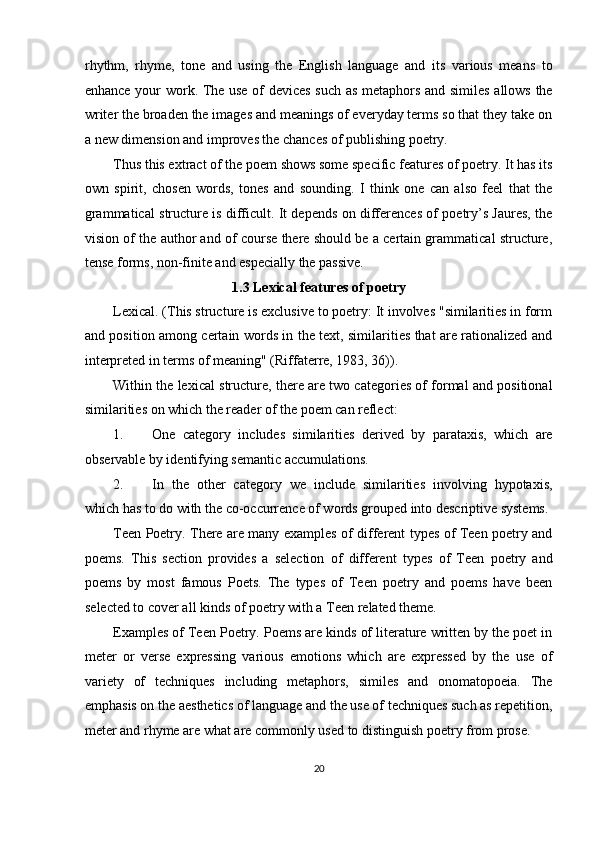 rhythm,   rhyme,   tone   and   using   the   English   language   and   its   various   means   to
enhance your work. The use of devices such as metaphors and similes allows the
writer the broaden the images and meanings of everyday terms so that they take on
a new dimension and improves the chances of publishing poetry. 
Thus this extract of the poem shows some specific features of poetry. It has its
own   spirit,   chosen   words,   tones   and   sounding.   I   think   one   can   also   feel   that   the
grammatical structure is difficult. It depends on differences of poetry’s Jaures, the
vision of the author and of course there should be a certain grammatical structure,
tense forms, non-finite and especially the passive. 
1.3 Lexical features of poetry 
Lexical. (This structure is exclusive to poetry: It involves "similarities in form
and position among certain words in the text, similarities that are rationalized and
interpreted in terms of meaning" (Riffaterre, 1983, 36)). 
Within the lexical structure, there are two categories of formal and positional
similarities on which the reader of the poem can reflect: 
1. One   category   includes   similarities   derived   by   parataxis,   which   are
observable by identifying semantic accumulations. 
2. In   the   other   category   we   include   similarities   involving   hypotaxis,
which has to do with the co-occurrence of words grouped into descriptive systems. 
Teen Poetry. There are many examples of different types of Teen poetry and
poems.   This   section   provides   a   selection   of   different   types   of   Teen   poetry   and
poems   by   most   famous   Poets.   The   types   of   Teen   poetry   and   poems   have   been
selected to cover all kinds of poetry with a Teen related theme. 
Examples of Teen Poetry. Poems are kinds of literature written by the poet in
meter   or   verse   expressing   various   emotions   which   are   expressed   by   the   use   of
variety   of   techniques   including   metaphors,   similes   and   onomatopoeia.   The
emphasis on the aesthetics of language and the use of techniques such as repetition,
meter and rhyme are what are commonly used to distinguish poetry from prose. 
20  
  