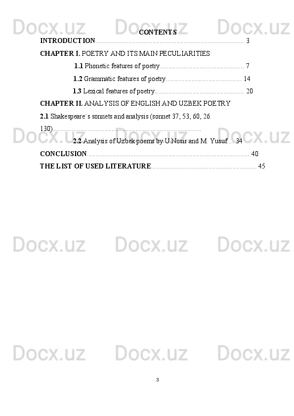 CONTENTS 
INTRODUCTION ......................................................................................   3 
CHAPTER I.  POETRY AND ITS MAIN PECULIARITIES  
1.1  Phonetic features of poetry................................................. 7 
1.2  Grammatic features of poetry............................................   14 
1.3  Lexical features of poetry....................................................   20 
CHAPTER II.  ANALYSIS OF ENGLISH AND UZBEK POETRY  
2.1  Shakespeare`s sonnets and analysis (sonnet 37, 53, 60, 26 
130)...................................................................................... 
2.2  Analysis of Uzbek poems by U.Nosir and M. Yusuf.... 34 
CONCLUSION ..............................................................................................   40 
THE LIST OF USED LITERATURE .............................................................   45 
 
  
3  
  