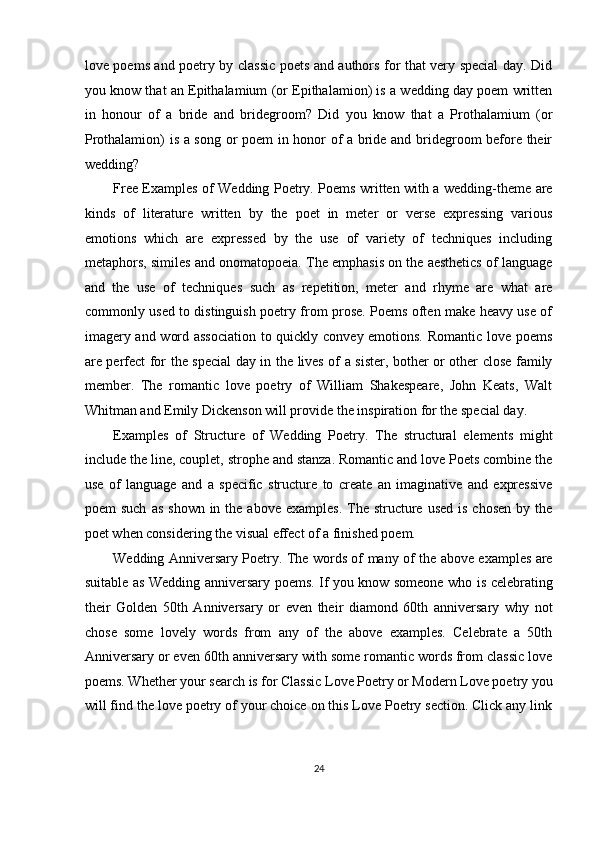 love poems and poetry by classic poets and authors for that very special day. Did
you know that an Epithalamium (or Epithalamion) is a wedding day poem written
in   honour   of   a   bride   and   bridegroom?   Did   you   know   that   a   Prothalamium   (or
Prothalamion) is a song or poem  in honor of a bride and bridegroom before their
wedding? 
Free Examples of Wedding Poetry. Poems written with a wedding-theme are
kinds   of   literature   written   by   the   poet   in   meter   or   verse   expressing   various
emotions   which   are   expressed   by   the   use   of   variety   of   techniques   including
metaphors, similes and onomatopoeia. The emphasis on the aesthetics of language
and   the   use   of   techniques   such   as   repetition,   meter   and   rhyme   are   what   are
commonly used to distinguish poetry from prose. Poems often make heavy use of
imagery and word association to quickly convey emotions. Romantic love poems
are perfect for the special day in the lives of a sister, bother or other close family
member.   The   romantic   love   poetry   of   William   Shakespeare,   John   Keats,   Walt
Whitman and Emily Dickenson will provide the inspiration for the special day. 
Examples   of   Structure   of   Wedding   Poetry.   The   structural   elements   might
include the line, couplet, strophe and stanza. Romantic and love Poets combine the
use   of   language   and   a   specific   structure   to   create   an   imaginative   and   expressive
poem  such   as  shown  in the  above  examples.  The  structure used   is  chosen  by the
poet when considering the visual effect of a finished poem. 
Wedding Anniversary Poetry. The words of many of the above examples are
suitable as Wedding anniversary poems. If you know someone who is celebrating
their   Golden   50th   Anniversary   or   even   their   diamond   60th   anniversary   why   not
chose   some   lovely   words   from   any   of   the   above   examples.   Celebrate   a   50th
Anniversary or even 60th anniversary with some romantic words from classic love
poems. Whether your search is for Classic Love Poetry or Modern Love poetry you
will find the love poetry of your choice on this Love Poetry section. Click any link
24  
  