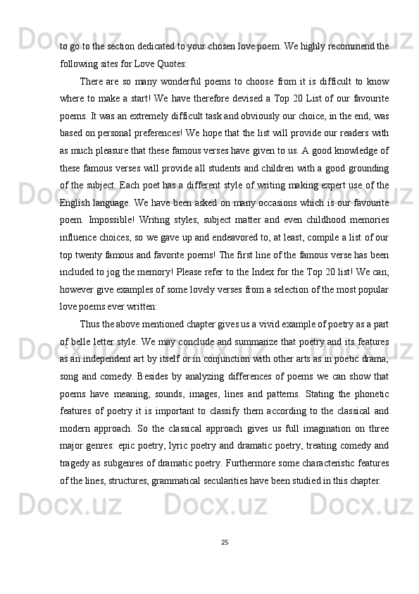 to go to the section dedicated to your chosen love poem. We highly recommend the
following sites for Love Quotes: 
There   are   so   many   wonderful   poems   to   choose   from   it   is   difficult   to   know
where to make a start! We have therefore devised a Top 20 List of our  favourite
poems. It was an extremely difficult task and obviously our choice, in the end, was
based on personal preferences! We hope that the list will provide our readers with
as much pleasure that these famous verses have given to us. A good knowledge of
these famous verses will provide all students and children with a good grounding
of the subject. Each poet has a different style of writing making expert use of the
English language. We have been asked on many occasions which is our favourite
poem.   Impossible!   Writing   styles,   subject   matter   and   even   childhood   memories
influence choices, so we gave up and endeavored to, at least, compile a list of our
top twenty famous and favorite poems! The first line of the famous verse has been
included to jog the memory! Please refer to the Index for the Top 20 list! We can,
however give examples of some lovely verses from a selection of the most popular
love poems ever written: 
Thus the above mentioned chapter gives us a vivid example of poetry as a part
of belle letter style. We may conclude and summarize that poetry and its features
as an independent art by itself or in conjunction with other arts as in poetic drama,
song   and   comedy.   Besides   by   analyzing   differences   of   poems   we   can   show   that
poems   have   meaning,   sounds,   images,   lines   and   patterns.   Stating   the   phonetic
features   of   poetry   it   is   important   to   classify   them   according   to   the   classical   and
modern   approach.   So   the   classical   approach   gives   us   full   imagination   on   three
major  genres:   epic  poetry,  lyric  poetry  and  dramatic  poetry,  treating  comedy  and
tragedy as subgenres of dramatic poetry. Furthermore some characteristic features
of the lines, structures, grammatical secularities have been studied in this chapter. 
  
25  
  