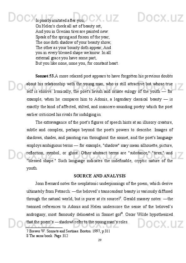Is poorly imitated after you; 
On Helen's cheek all art of beauty set, 
And you in Grecian tires are painted new: 
Speak of the spring and foison of the year; 
The one doth shadow of your beauty show,
The other as your bounty doth appear; And
you in every blessed shape we know. In all 
external grace you have some part, 
But you like none, none you, for constant heart. 
 
Sonnet 53. A more relaxed poet appears to have forgotten his previous doubts
about   his   relationship   with   the   young   man,   who   is   still   attractive   but   whose   true
self   is  elusive.  Ironically,  the  poet's  lavish   and  ornate   eulogy  of  the  youth  —  for
example,   when   he   compares   him   to   Adonis,   a   legendary   classical   beauty   —   is
exactly the kind of affected, stilted, and insincere-sounding poetry which the poet
earlier criticized his rivals for indulging in. 
The extravagance of the poet's figures of speech hints at an illusory creature,
subtle   and   complex,   perhaps   beyond   the   poet's   powers   to   describe.   Images   of
shadows, shades, and painting run throughout the sonnet, and the poet's language
employs ambiguous terms — for example, "shadow" may mean silhouette, picture,
reflection,   symbol,   or   ghost.   Other   abstract   terms   are   "substance,"   "tires,"   and
"blessed   shape."   Such   language   indicates   the   indefinable,   cryptic   nature   of   the
youth. 
SOURCE AND ANALYSIS 
Jonn Bernard notes the neoplatonic underpinnings of the poem, which derive
ultimately from Petrarch: ―the beloved’s transcendent beauty is variously diffused
through the natural world, but is purer at its source‖ 7
. Gerald massey notes: ―the
twinned   references   to   Adonis   and   Helen   underscore   the   sense   of   the   beloved’s
androguny,   most   famously   delineated   in   Sonnet   go
‖ 8
.   Oscar   Wilde   hypothesized
that the poem’s ―shadow  refer to the young man’s roles. 	
‖
7  Brewer W. Sonnets and Sestinas. Boston. 1997, p 311 
8  The same book.  Page 312 
29  
  