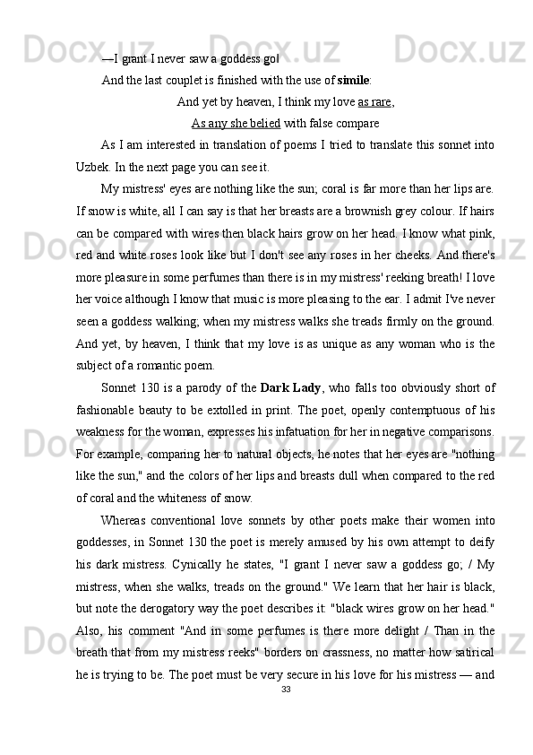 ―I grant I never saw a  g oddess  g o  ‖
And the last couplet is finished with the use of  simile : 
And yet by heaven, I think my love  as rare , 
As any she belied  with false compare 
As I am interested in translation of poems I tried to translate this sonnet into
Uzbek. In the next page you can see it. 
My mistress' eyes are nothing like the sun; coral is far more than her lips are.
If snow is white, all I can say is that her breasts are a brownish grey colour. If hairs
can be compared with wires then black hairs grow on her head. I know what pink,
red and white roses  look like but  I don't  see any roses in her cheeks. And there's
more pleasure in some perfumes than there is in my mistress' reeking breath! I love
her voice although I know that music is more pleasing to the ear. I admit I've never
seen a goddess walking; when my mistress walks she treads firmly on the ground.
And   yet,   by   heaven,   I   think   that   my   love   is   as   unique   as   any   woman   who   is   the
subject of a romantic poem. 
Sonnet   130  is  a  parody  of   the   Dark  Lady ,  who  falls   too  obviously  short  of
fashionable   beauty   to   be   extolled   in   print.   The   poet,   openly   contemptuous   of   his
weakness for the woman, expresses his infatuation for her in negative comparisons.
For example, comparing her to natural objects, he notes that her eyes are "nothing
like the sun," and the colors of her lips and breasts dull when compared to the red
of coral and the whiteness of snow. 
Whereas   conventional   love   sonnets   by   other   poets   make   their   women   into
goddesses,  in Sonnet  130 the  poet  is merely amused  by his  own attempt  to deify
his   dark   mistress.   Cynically   he   states,   "I   grant   I   never   saw   a   goddess   go;   /   My
mistress,  when she  walks, treads  on the ground."  We learn that  her  hair  is  black,
but note the derogatory way the poet describes it: "black wires grow on her head."
Also,   his   comment   "And   in   some   perfumes   is   there   more   delight   /   Than   in   the
breath that from my mistress reeks" borders on crassness, no matter how satirical
he is trying to be. The poet must be very secure in his love for his mistress — and
33  
  