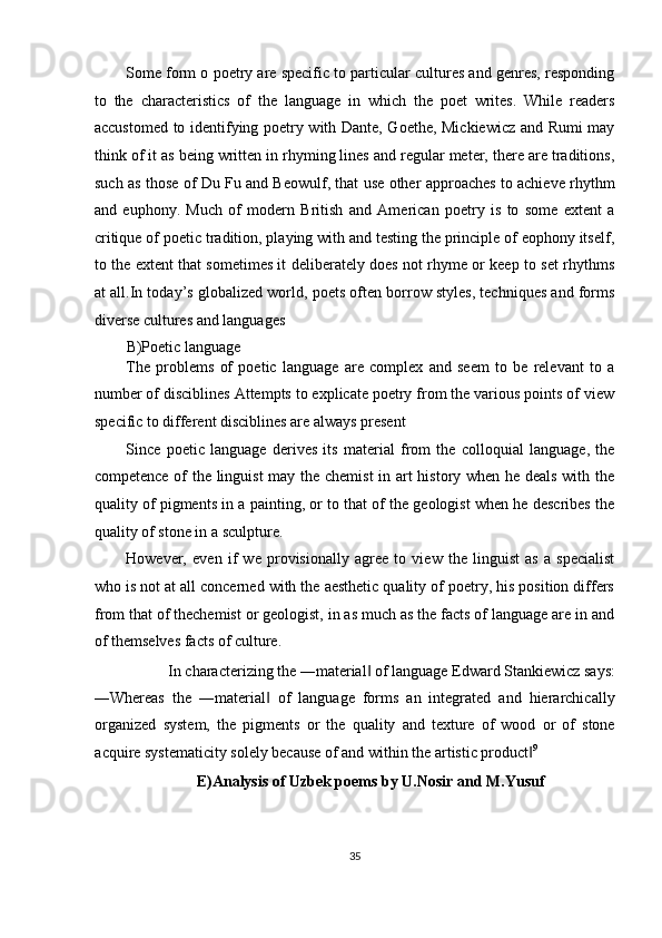 Some form o poetry are specific to particular cultures and genres, responding
to   the   characteristics   of   the   language   in   which   the   poet   writes.   While   readers
accustomed to identifying poetry with Dante, Goethe, Mickiewicz and Rumi may
think of it as being written in rhyming lines and regular meter, there are traditions,
such as those of Du Fu and Beowulf, that use other approaches to achieve rhythm
and   euphony.   Much   of   modern   British   and   American   poetry   is   to   some   extent   a
critique of poetic tradition, playing with and testing the principle of eophony itself,
to the extent that sometimes it deliberately does not rhyme or keep to set rhythms
at all.In today’s globalized world, poets often borrow styles, techniques and forms
diverse cultures and languages 
B)Poetic language 
The   problems   of   poetic   language   are   complex   and   seem   to   be   relevant   to   a
number of disciblines Attempts to explicate poetry from the various points of view
specific to different disciblines are always present 
Since   poetic   language   derives   its   material   from   the   colloquial   language,   the
competence of the linguist  may the chemist  in art history when he deals with the
quality of pigments in a painting, or to that of the geologist when he describes the
quality of stone in a sculpture. 
However,   even   if   we   provisionally   agree   to   view   the   linguist   as   a   specialist
who is not at all concerned with the aesthetic quality of poetry, his position differs
from that of thechemist or geologist, in as much as the facts of language are in and
of themselves facts of culture. 
In characterizing the ―material  of language Edward Stankiewicz says: ‖
―Whereas   the   ―material   of   language   forms   an   integrated   and   hierarchically	
‖
organized   system,   the   pigments   or   the   quality   and   texture   of   wood   or   of   stone
acquire systematicity solely because of and within the artistic product	
‖ 9
 
E)Analysis of Uzbek poems by U.Nosir and M.Yusuf 
35  
  