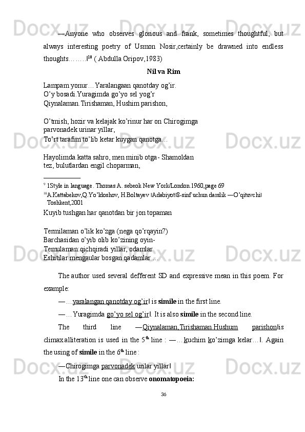 ―Anyone   who   observes   glorious   and   frank,   sometimes   thoughtful,   but
always   interesting   poetry   of   Usmon   Nosir,certainly   be   drawned   into   endless
thoughts……..‖ 10
 ( Abdulla Oripov,1983) 
Nil va Rim 
Lampam yonur…Yaralangaan qanotday og’ir. 
O’y bosadi.Yuragimda go’yo sel yog’r 
Qiynalaman.Tirishaman, Hushim parishon, 
 
O’tmish, hozir va kelajak ko’rinur har on Chirogimga
parvonadek urinar yillar, 
To’rt tarafim to’lib ketar kuygan qanotga… 
 
Hayolimda.katta sahro, men minib otga- Shamoldan
tez, bulutlardan engil choparman, 
                             
9
1Style in language. Thomas A. sebeok New York/London.1960,page 69 
10
A.Kattabekov,Q.Yo’ldoshov, H.Boltayev  Adabiyot 8-sinf uchun darslik ―O’qituvchi  	
‖ ‖ ‖
Toshkent,2001 
Kuyib tushgan har qanotdan bir jon topaman 
 
Termilaman o’lik ko’zga (nega qo’rqayin?) 
Barchasidan o’yib olib ko’zining oyin- 
Temulaman:qichqiradi yillar, odamlar 
Eshitilar mengaular bosgan qadamlar … 
 
The author used several defferent SD and expressive mean in this poem. For
example: 
―… yaralangan qanotday og’ir  is 
‖ simile  in the first line. 
―…Yuragimda  go’yo sel og’ir . It is also 
‖ simile  in the second line. 
The   third   line   ― Qiynalaman,Tirishaman.Hushum   parishon is	
‖
climax.alliteration   is   used   in   the   5 th
  line   :   ―… k uchim   k o’zimga   kelar… .   Again	
‖
the using of  simile  in the 6 th
 line : 
―Chirogimga  parvonadek  urilar yillar  	
‖
In the 13 th
 line one can observe  onomatopoeia:  
36  
  