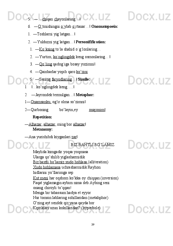 5. ―… ch iqan  ch ayonlaring…  ‖
6. ― O` tmishingni  o` ylab  o` rtanar…  	
‖ Onomatopoeia: 
1. ―Toshlarni yig`latgan…  	
‖
2. ―Yulduzni yig`latgan…  
‖ Personifification: 
1. ― Ko`ksing  to`la shahid o`g`lonlaring… 
2. ―Yurtim,  ko`nglingdek  keng osmonlaring…  	
‖
3. ― Qo`ling  qadog`iga bosay yuzimni  	
‖
4. ―Qainbarlar yopib qaro  ko’zini  
5. ―Sening  faryodlaring …  	
‖ Simile:  
1 …ko’nglingdek keng…..  	
‖ ‖
2 ―Jayrondek termulgan…  	
‖ Metaphor: 
1― Onamsanku,  og’ir olma so’zimni  	
‖
2―Qurboning   bo’layin,ey   onajonim	
‖
Repetition: 
― Alhazar ,  alhazar , ming bor  alhazar  	
‖
Metanomy: 
―Ana yurishibdi kiyganlari  zar  	
‖
BIZ BAHTLI BO’LAMIZ 
Maylida kimgadir yoqsa yoqmasa 
Ularga qo’shilib yiglasharmidik 
Biz baxtli bo’lamiz xudo hohlasa  (alliteration) 
Xudo hohlamasa  uchrasharmidik Rayhon
hidlarini yo’llarimga sep 
Kut meni  har oqshom ko’kka oy chiqqan (inversion)
Faqat yiglamagin aybim nima deb Aybing seni 
onang chiroyli to’qqan! 
Menga bir tabassum hadya et eyyor 
Nur tomsin lablaring sohillaridan (metahphor) 
O’zing ayt sendek qiz yana qayda bor 
Kipriklari uzun kokillaridan? (hyperbole) 
 
39  
  