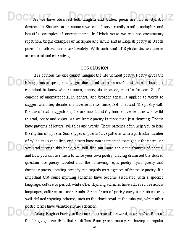 As   we   have   observed   both   English   and   Uzbek   poem   are   full   of   stylistic
devices.   In   Shakespeare’s   sonnets   we   can   observe   mostly   simile,   metaphor   and
beautiful   examples   of   onomatopoeia.   In   Uzbek   verse   we   can   see   exclamatory
repetition, bright examples of metaphor and simile and as English poetry in Uzbek
poem   also   alliteration   is   used   widely.   With   such   kind   of   Stylistic   devices   poems
are musical and interesting. 
  
CONCLUSION 
It is obvious the one cannot imagine the life without poetry. Poetry gives the
life   optimistic   spirit,   encourages   doing   and   to   make   much   and   better.   Thus   it   is
important   to   know   what   is   poem,   poetry,   its   structure,   specific   features.   So,   the
concept   of   onomatopoeia,   in   general   and   broader   sense,   is   applied   to   words   to
suggest what they denote; in movement, size, force, feel, or sound. The poetry with
the use of such suggestions, the use sound and rhythmic movement are wonderful
to   read,   recite   and   enjoy.   As   we   know   poetry   is   more   than   just   rhyming.   Poems
have patterns of letters, syllables and words. These patterns often help you to hear
the rhythm of a poem. Some types of poems have patterns with a particular number
of syllables in each line, and others have words repeated throughout the poem. As
you   read   through   this   book,   you   will   find   out   more   about   the   features   of   poems,
and how you can use them to write your own poetry. Having discussed the studied
question   the   poetry   divided   into   the   following:   epic   poetry,   lyric   poetry   and
dramatic poetry, treating comedy and tragedy as subgenres of dramatic poetry. It’s
important   that   some   rhyming   schemes   have   become   associated   with   a   specific
language, culture or period, while other rhyming schemes have achieved use across
languages,   cultures   or   time  periods.   Some   forms  of   poetry  carry  a  consistent  and
well-defined rhyming scheme, such as the chant royal or the rubaiyat, while other
poetic forms have variable rhyme schemes. 
Taking English Poetry in the common sense of the word, as a peculiar from of
the   language,   we   find   that   it   differs   from   prose   mainly   in   having   a   regular
40  
  