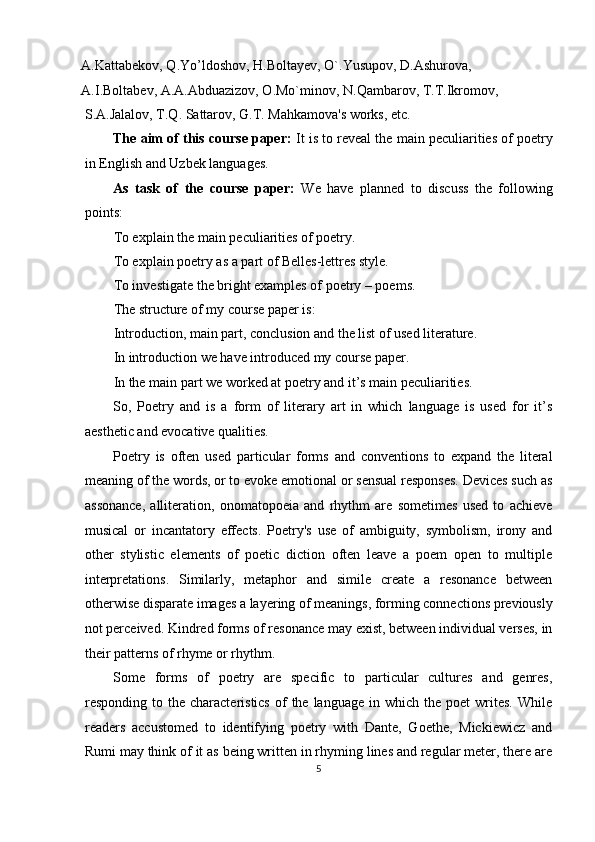 A.Kattabekov, Q.Yo’ldoshov, H.Boltayev, O`.Yusupov, D.Ashurova, 
A.I.Boltabev, A.A.Abduazizov, O.Mo`minov, N.Qambarov, T.T.Ikromov, 
S.A.Jalalov, T.Q. Sattarov, G.T. Mahkamova's works, etc. 
The aim of this course paper:  It is to reveal the main peculiarities of poetry
in English and Uzbek languages. 
As   task   of   the   course   paper:   We   have   planned   to   discuss   the   following
points: 
To explain the main peculiarities of poetry. 
To explain poetry as a part of Belles-lettres style. 
To investigate the bright examples of poetry – poems. 
The structure of my course paper is: 
Introduction, main part, conclusion and the list of used literature. 
In introduction we have introduced my course paper. 
In the main part we worked at poetry and it’s main peculiarities. 
So,   Poetry   and   is   a   form   of   literary   art   in   which   language   is   used   for   it’s
aesthetic and evocative qualities. 
Poetry   is   often   used   particular   forms   and   conventions   to   expand   the   literal
meaning of the words, or to evoke emotional or sensual responses. Devices such as
assonance,   alliteration,   onomatopoeia   and   rhythm   are   sometimes   used   to   achieve
musical   or   incantatory   effects.   Poetry's   use   of   ambiguity,   symbolism,   irony   and
other   stylistic   elements   of   poetic   diction   often   leave   a   poem   open   to   multiple
interpretations.   Similarly,   metaphor   and   simile   create   a   resonance   between
otherwise disparate images a layering of meanings, forming connections previously
not perceived. Kindred forms of resonance may exist, between individual verses, in
their patterns of rhyme or rhythm. 
Some   forms   of   poetry   are   specific   to   particular   cultures   and   genres,
responding  to  the  characteristics   of  the  language   in  which  the  poet  writes.  While
readers   accustomed   to   identifying   poetry   with   Dante,   Goethe,   Mickiewicz   and
Rumi may think of it as being written in rhyming lines and regular meter, there are
5  
  