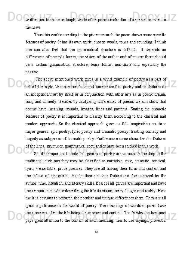 written just to make us laugh, while other poems make fun of a person or event in
the news. 
Thus this work according to the given research the poem shows some specific
features of poetry. It has its own spirit, chosen words, tones and sounding. I think
one   can   also   feel   that   the   grammatical   structure   is   difficult.   It   depends   on
differences of poetry’s Jaures, the vision of the author and of course there should
be   a   certain   grammatical   structure,   tense   forms,   non-finite   and   especially   the
passive. 
  The above  mentioned work gives  us  a vivid example of  poetry as  a part  of
belle letter style. We may conclude and summarize that poetry and its features as
an   independent   art   by   itself   or   in   conjunction   with   other   arts   as   in   poetic   drama,
song   and   comedy.   Besides   by   analyzing   differences   of   poems   we   can   show   that
poems   have   meaning,   sounds,   images,   lines   and   patterns.   Stating   the   phonetic
features   of   poetry   it   is   important   to   classify   them   according   to   the   classical   and
modern   approach.   So   the   classical   approach   gives   us   full   imagination   on   three
major  genres:   epic  poetry,  lyric  poetry  and  dramatic  poetry,  treating  comedy  and
tragedy as subgenres of dramatic poetry. Furthermore some characteristic features
of the lines, structures, grammatical secularities have been studied in this work. 
So, it is important to note that genres of poetry are various. According to the
traditional   divisions   they   may   be   classified   as   narrative,   epic,   dramatic,   satirical,
lyric, Verse  fable, prose  poetries. They are all  having their  form  and content  and
the   colour   of   expression.   As   for   their   peculiar   feature   are   characterized   by   the
author, time, situation, and literary skills. Besides all genres are important and have
their importance while describing the life its vision, sorry, laughs and reality. Here
the it is obvious to research the peculiar and unique differences them. They are all
great   significance   in   the   world   of   poetry.   The   meanings   of   words   in   poem   have
their sources of in the life being, its essence and content. That’s why the best poet
pays great attention to the content of each meaning, tries to use sayings, proverbs.
43  
  