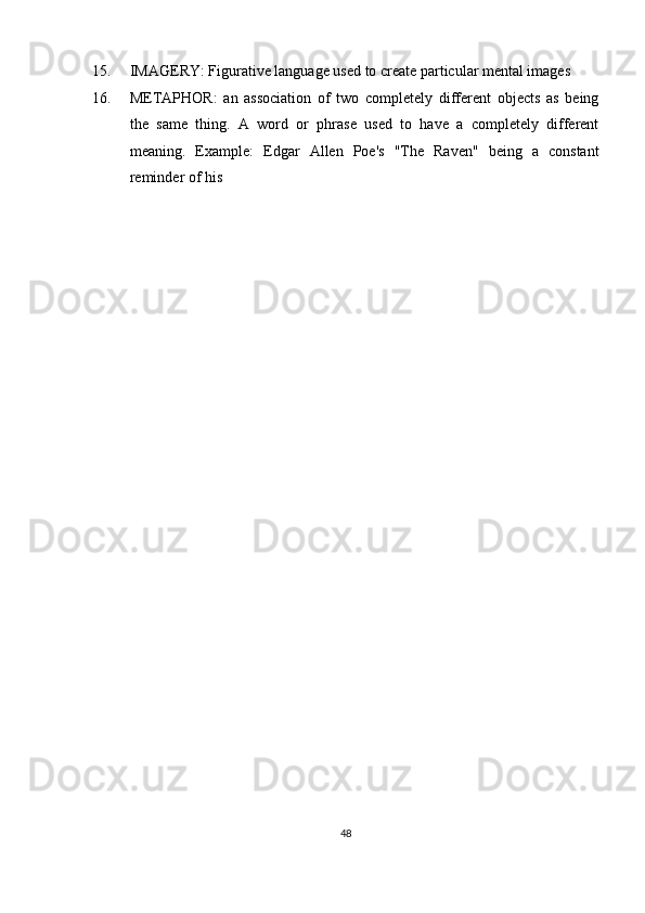 15. IMAGERY: Figurative language used to create particular mental images 
16. METAPHOR:   an   association   of   two   completely   different   objects   as   being
the   same   thing.   A   word   or   phrase   used   to   have   a   completely   different
meaning.   Example:   Edgar   Allen   Poe's   "The   Raven"   being   a   constant
reminder of his 
48  
  