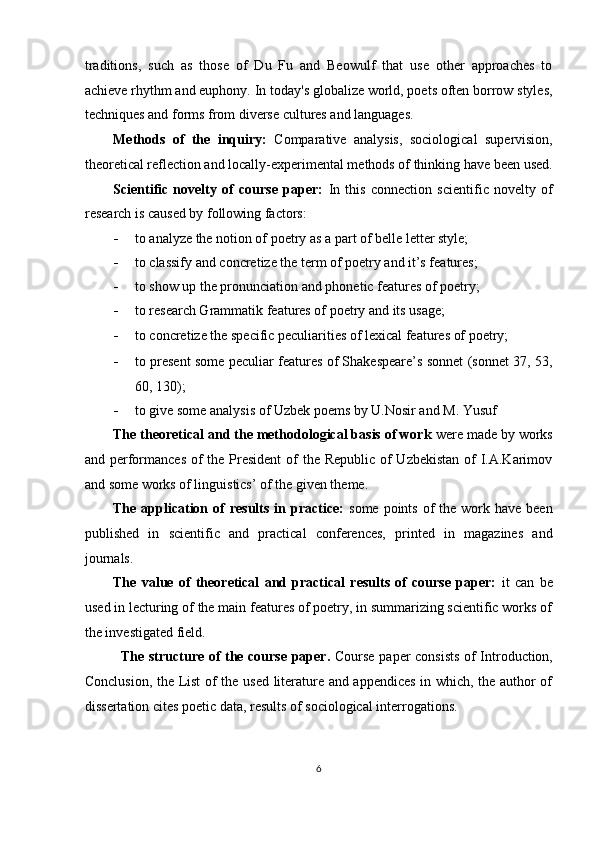 traditions,   such   as   those   of   Du   Fu   and   Beowulf   that   use   other   approaches   to
achieve rhythm and euphony. In today's globalize world, poets often borrow styles,
techniques and forms from diverse cultures and languages. 
Methods   of   the   inquiry:   Comparative   analysis,   sociological   supervision,
theoretical reflection and locally-experimental methods of thinking have been used.
Scientific   novelty   of   course   paper:   In   this   connection   scientific   novelty   of
research is caused by following factors: 
- to analyze the notion of poetry as a part of belle letter style; 
- to classify and concretize the term of poetry and it’s features;  
- to show up the pronunciation and phonetic features of poetry;  
- to research Grammatik features of poetry and its usage;  
- to concretize the specific peculiarities of lexical features of poetry;  
- to present some peculiar features of Shakespeare’s sonnet (sonnet 37, 53,
60, 130); 
- to give some analysis of Uzbek poems by U.Nosir and M. Yusuf 
The theoretical and the methodological basis of work  were made by works
and performances  of  the President  of the Republic of  Uzbekistan of I.A.Karimov
and some works of linguistics’ of the given theme. 
The  application of  results  in  practice:   some  points  of   the work  have been
published   in   scientific   and   practical   conferences,   printed   in   magazines   and
journals. 
The   value   of   theoretical   and   practical   results   of   course   paper:   it   can   be
used in lecturing of the main features of poetry, in summarizing scientific works of
the investigated field. 
The structure of the course paper.   Course paper consists of Introduction,
Conclusion, the List  of the used literature and appendices  in which, the author of
dissertation cites poetic data, results of sociological interrogations.  
  
6  
  