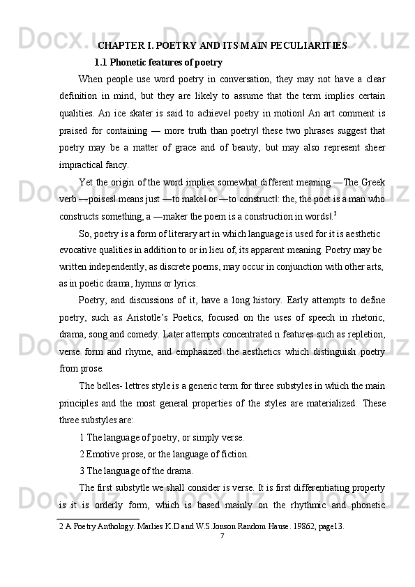CHAPTER I. POETRY AND ITS MAIN PECULIARITIES 
1.1   Phonetic features of poetry 
When   people   use   word   poetry   in   conversation,   they   may   not   have   a   clear
definition   in   mind,   but   they   are   likely   to   assume   that   the   term   implies   certain
qualities.   An   ice   skater   is   said   to   achieve   poetry   in   motion   An   art   comment   is‖ ‖
praised   for   containing   ―   more   truth   than   poetry   these   two   phrases   suggest   that	
‖
poetry   may   be   a   matter   of   grace   and   of   beauty,   but   may   also   represent   sheer
impractical fancy. 
Yet the origin of the word implies somewhat different meaning ―The Greek
verb ―poises  means just ―to make  or ―to construct : the, the poet is a man who	
‖ ‖ ‖
constructs something, a ―maker the poem is a construction in words .	
‖ 2
 
So, poetry is a form of literary art in which language is used for it is aesthetic 
evocative qualities in addition to or in lieu of, its apparent meaning. Poetry may be 
written independently, as discrete poems, may occur in conjunction with other arts, 
as in poetic drama, hymns or lyrics. 
Poetry,   and   discussions   of   it,   have   a   long   history.   Early   attempts   to   define
poetry,   such   as   Aristotle’s   Poetics,   focused   on   the   uses   of   speech   in   rhetoric,
drama, song and comedy. Later attempts concentrated n features such as repletion,
verse   form   and   rhyme,   and   emphasized   the   aesthetics   which   distinguish   poetry
from prose. 
The belles- lettres style is a generic term for three substyles in which the main
principles   and   the   most   general   properties   of   the   styles   are   materialized.   These
three substyles are: 
1 The language of poetry, or simply verse. 
2 Emotive prose, or the language of fiction. 
3 The language of the drama. 
The first substytle we shall consider is verse. It is first differentiating property
is   it   is   orderly   form,   which   is   based   mainly   on   the   rhythmic   and   phonetic
2  A Poetry Anthology. Marlies K.D and W.S.Jonson Random Hause. 19862, page13. 
7  
  