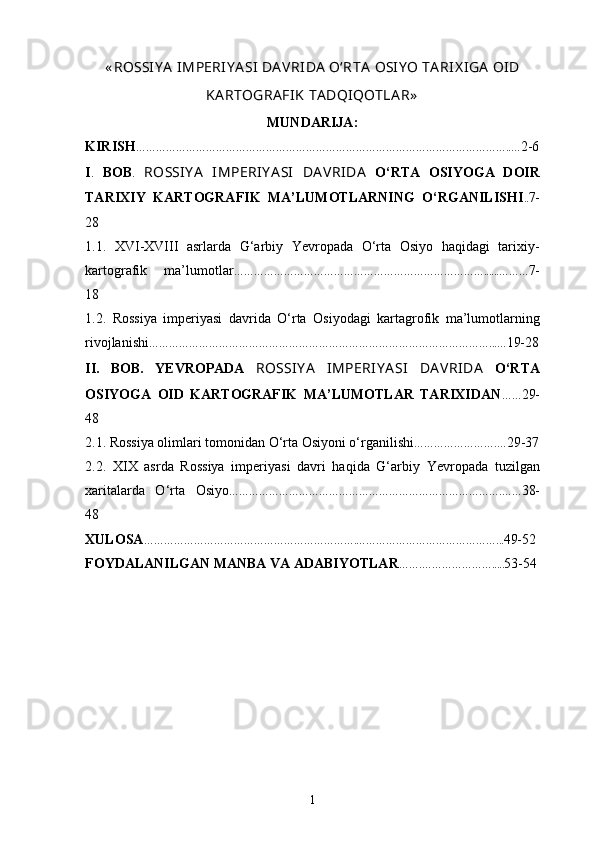 « ROSSIY A  IMPERIY A SI  DA VRIDA  O‘RTA   OSIY O TA RIX IGA  OID
KA RTOGRA FIK   TA DQIQOTLA R»
MUNDARIJA :
KIRISH …… … … …………… ……………………………………………………………………… ….. … 2-6
I .   BOB .   ROSSIY A   IMPERIY A SI   DA VRIDA   O‘RTA   OSIYOGA   DOIR
TARIXIY   KARTOGRAFIK   MA’LUMOTLARNING   O‘RGANILISH I .. 7-
28
1 .1.   XVI-XVIII   asrlarda   G‘arbiy   Yevropada   O‘rta   Osiyo   haqidagi   tarixiy-
kartografik   ma’lumotlar ………………………………………………………………… ...... … … … 7-
18
1.2.   Rossiya   imperiyasi   davrida   O‘rta   Osiyodagi   kartagrofik   ma’lumotlarning
rivojlanishi ………………………………………………………………………………………… ... … 19-28
II .   BOB.   YEVROPADA   ROSSIY A   IMPERIY A SI   DA VRIDA   O‘RTA
OSIYOGA   OID   KARTOGRAFIK   MA’LUMOTLAR   TARIXIDAN …… 29-
48
2 .1. Rossiya olimlari tomonidan O‘rta Osiyoni o‘rganilishi ………………… ….… 29-37
2 .2.   XIX   asrda   Rossiya   imperiyasi   davri   haqida   G‘arbiy   Ye vropada   tuzilgan
xaritalarda   O‘rta   Osiyo ……………………………………………………………………….…… 38-
48
XULOSA … ……………………………………………………. ………………………………… …... 49-52
FOYDALANILGAN MANBA VA ADABIYOTLAR …….……… ………… ..... 53-54
1 