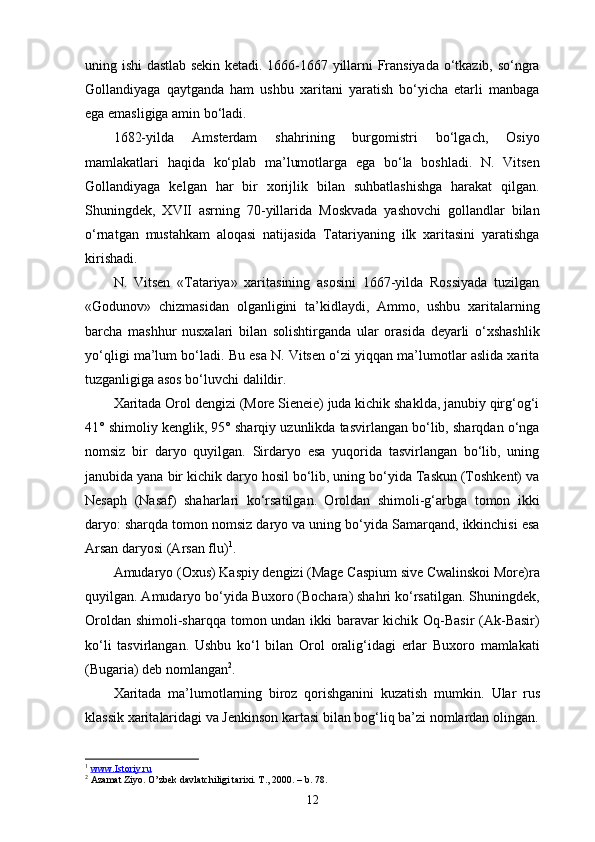 uning ishi dastlab sekin ketadi. 1666-1667 yillarni Fransiyada o‘tkazib, so‘ngra
Gollandiyaga   qaytganda   ham   ushbu   xaritani   yaratish   bo‘yicha   еtarli   manbaga
ega emasligiga amin bo‘ladi.
1682-yilda   Amsterdam   shahrining   burgomistri   bo‘lgach,   Osiyo
mamlakatlari   haqida   ko‘plab   ma’lumotlarga   ega   bo‘la   boshladi.   N.   Vitsen
Gollandiyaga   kelgan   har   bir   xorijlik   bilan   suhbatlashishga   harakat   qilgan.
Shuningdek,   XVII   asrning   70-yillarida   Moskvada   yashovchi   gollandlar   bilan
o‘rnatgan   mustahkam   aloqasi   natijasida   Tatariyaning   ilk   xaritasini   yaratishga
kirishadi.
N.   Vitsen   «Tatariya»   xaritasining   asosini   1667-yilda   Rossiyada   tuzilgan
«Godunov»   chizmasidan   olganligini   ta’kidlaydi,   Ammo,   ushbu   xaritalarning
barcha   mashhur   nusxalari   bi lan   solishtirganda   ular   orasida   deyarli   o‘xshashlik
yo‘qligi ma’lum bo‘ladi. Bu esa N. Vitsen o‘zi yiqqan ma’lumotlar aslida xarita
tuzganligiga asos bo‘luvchi dalildir.
Xaritada Orol dengizi (More Sieneie) juda kichik shaklda, janubiy qirg‘og‘i
41° shimoliy kenglik, 95° sharqiy uzunlikda tasvirlangan bo‘lib, sharqdan o‘nga
nomsiz   bir   daryo   quyilgan.   Sirdaryo   esa   yuqorida   tasvirlangan   bo‘lib,   uning
janubida yana bir kichik daryo hosil bo‘lib, uning bo‘yida Taskun (Toshkent) va
Nesaph   (Nasaf)   shaharlari   ko‘rsatilgan.   Oroldan   shimoli-g‘arbga   tomon   ikki
daryo: sharqda tomon nomsiz daryo va uning bo‘yida Samarqand, ikkinchisi esa
Arsan daryosi (Arsan flu) 1
.
Amudaryo (Oxus) Kaspiy dengizi (Mage Caspium sive Cwalinskoi More)ra
quyilgan. Amudaryo bo‘yida Buxoro (Bochara) shahri ko‘rsatilgan. Shuningdek,
Oroldan shimoli-sharqqa to mon undan ikki baravar kichik Oq-Basir (Ak-Basir)
ko‘li   tas virlangan.   Ushbu   ko‘l   bilan   Orol   oralig‘idagi   еrlar   Buxoro   mamlakati
(Bugaria) deb nomlangan 2
.
Xaritada   ma’lumotlarning   biroz   qorishganini   kuzatish   mumkin.   U lar   rus
klassik  xarita laridagi va Jenkinson  karta si bilan bog‘liq ba’zi nomlardan olingan.
1
  www.Istoriy.ru  
2
 Azamat Ziyo. O’zbek davlatchiligi tarixi. T., 2000. –  b. 78.
12 