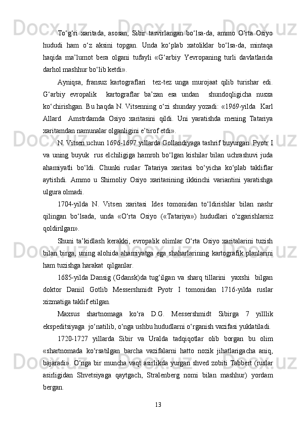 To‘g‘ri   xaritada,   asosan,   Sibir   tasvirlangan   bo‘lsa-da,   ammo   O‘rta   Osiyo
hududi   ham   o‘z   aksini   topgan.   Unda   ko‘plab   xatoliklar   bo‘lsa-da,   mintaqa
haqida   ma’lumot   bera   olgani   tufayli   «G‘arbiy   Yevropaning   turli   davlatlarida
darhol mashhur bo‘lib ketdi».
Ayniqsa,   fransuz   kartograflari     tez-tez   unga   murojaat   qilib   turishar   edi.
G‘arbiy   еvropalik     kartograflar   ba’zan   esa   undan     shundoqligicha   nusxa
ko‘chirishgan. Bu haqda N. Vitsenning o‘zi shunday yozadi: «1969-yilda   Karl
Allard     Amstrdamda   Osiyo   xaritasini   qildi.   Uni   yaratishda   mening   Tatariya
xarita mdan namunalar olganligini e’tirof etdi».
N. Vitsen uchun 1696-1697 yillarda Gollandiyaga tashrif buyurgan  Pyotr I
va   uning   buyuk     rus   elchiligiga   hamroh   bo‘lgan   kishilar   bilan   uchrashuvi   juda
ahamiyatli   bo‘ldi.   Chunki   ruslar   Tatariya   xaritasi   bo‘yicha   ko‘plab   takliflar
aytishdi.   Ammo   u   Shimoliy   Osiyo   xaritasining   ikkinchi   variantini   yaratishga
ulgura olmadi.
1704-yilda   N.   Vitsen   xaritasi   Ides   tomonidan   to‘ldirishlar   bilan   nashr
qilingan   bo‘lsada,   unda   «O‘rta   Osiyo   («Tata riya»)   hududlari   o‘zgarishlarsiz
qoldirilgan».
Shuni   ta’kidlash   kerakki,   еvropalik   olimlar   O‘rta   Osiyo   xaritalarini   tuzish
bilan   birga,   uning   alohida   ahamiyatga   ega   shaharlarining   kartografik   planlarini
ham tuzishga harakat  qilganlar.
1685-yilda   Dansig   (Gdansk)da   tug‘ilgan   va   sharq   tillarini     yaxshi     bilgan
doktor   Daniil   Gotlib   Messershmidt   Pyotr   I   tomonidan   1716-yilda   ruslar
xizmatiga taklif etilgan.
Maxsus   shartnomaga   ko‘ra   D.G.   Messershmidt   Sibirga   7   yilllik
ekspeditsiyaga  jo‘natilib, o‘nga ushbu hududlarni o‘rganish vazifasi yuklatiladi.
1720-1727   yillarda   Sibir   va   Uralda   tadqiqotlar   olib   borgan   bu   olim
« shartnomada   ko‘rsatilgan   barcha   vazifalarni   hatto   nozik   jihatlarigacha   aniq,
bajaradi » . O‘nga bir  muncha vaqt  asirlikda yurgan shved zobiti Tabbert (ruslar
asirligidan   Shvetsiyaga   qaytgach,   Stralenberg   nomi   bilan   mashhur)   yordam
bergan.
13 