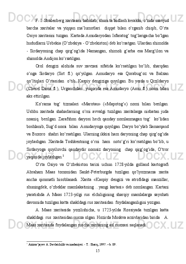 F. I. Stralenberg xaritasini baholab, shuni ta’kidlash kerakki, o‘zida mavjud
barcha   xaritalar   va   yiqqan   ma’lumotlari     diqqat   bilan   o‘rganib   chiqib,   O‘rta
Osiyo xaritasini tuzgan. Kartada Amudaryodan Isfaratog‘ tog‘larigacha bo‘lgan
hududlarni Usbekia (O‘zbekiya - O‘zbekiston) deb ko‘rsatgan. Ulardan shimolda
-   Sirdaryoning   chap   qirg‘og‘ida   Namangan,   shimoli   g‘arba   esa   Marg‘ilon   va
shimolda Andijon ko‘rsatilgan.
Orol   dengizi   alohida   suv   xavzasi   sifatida   ko‘rsatilgan   bo‘lib,   sharqdan
o‘nga   Sirdaryo   (Sirt   fl.)   qo‘yilgan.   Amudaryo   esa   Qorabug‘oz   va   Balxan
qo‘ltiqlari  O‘rtasidan    o‘tib, Kaspiy  dengiziga quyilgan. Bu yеrda u Qizildaryo
(Chesel   Daria   fl.),   Urganchdan     yuqorida   esa   Amudaryo   (Amu   fl.)   nomi   bilan
aks ettirilgan.
Ko‘rama   tog‘   tizmalari   « Marotau »   ( « Mapotog‘ « )   nomi   bilan   berilgan.
Ushbu   xaritada   shaharlarning   o‘rni   avvalgi   tuzilgan   xaritalarga   nisbatan   juda
noaniq.   berilgan.   Zarafshon   daryosi   hech   qanday   nomlanmagan   tog‘     ko‘lidan
boshlanib, Sug‘d nomi  bilan  Amudaryoga quyilgan. Daryo bo‘ylab Samarqand
va Buxoro   shahri ko‘rsatilgan. Ularning ikkisi ham daryoning chap qirg‘og‘ida
joylashgan.   Xaritada   Toshkentning   o‘rni     ham     noto‘g‘ri   ko‘rsatilgan   bo‘lib,   u
Sirdaryoga   quyiluvchi   qandaydir   nomsiz   daryoning     chap   qirg‘og‘ida,   O‘tror
yaqinida joylashgan. 1
O‘rta   Osiyo   va   O‘zbekiston   tarixi   uchun   1728-yilda   golland   kartografi
Abraham   Maas   tomonidan   Sankt-Peterburgda   tuzilgan   qo‘lyozmama   xarita
ancha   qimmatli   hisoblanadi.   Xarita   « Kas piy   dengizi   va   atrofidagi   manzillar,
shuningdek,   o‘zbeklar   mamlakatining   ...yangi   kartasi »   deb   nomlangan.   Kartani
yaratishda   A   Maas   1723-yilgi   rus   elchiligining   sharqiy   mamlalarga   sayohati
davomida tuzilgan katta shakldagi rus xaritasidan  foydalanganligini yozgan. 
A.   Maas   xaritasida   yozilishicha,   u   1723-yilda   Rossiyada   tuzilgan   katta
shakldagi  rus  xaritasidan nusxa olgan. Hozirda Moskva arxivlaridan birida    A.
Maas xaritasida foydalangan ruscha xaritaning asl nusxasi saqlanadi.
1
 Azizxo’jayev A. Davlatchilik va madaniyat. - T.: Sharq, 1997.  – b. 89.
15
