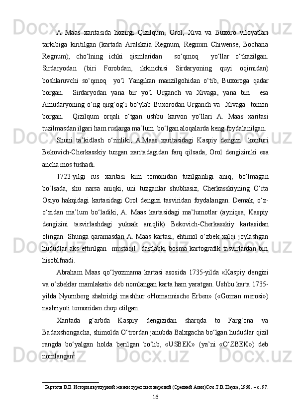 A   Maas   xaritasida   hozirgi   Qizilqum,   Orol,   Xiva   va   Buxoro   viloyatlari
tarkibiga   kiritilgan   (kartada   Aralskaia   Regnum,   Regnum   Chiwense,   Bocharia
Regnum);   cho‘lning   ichki   qismlaridan     so‘qmoq     yo‘llar   o‘tkazilgan.
Sirdaryodan   (biri   Forobdan,   ikkinchisi   Sirdaryoning   quyi   oqimidan)
boshlaruvchi   so‘qmoq     yo‘l   Yangikan   manzilgohidan   o‘tib,   Buxoroga   qadar
borgan.     Sirdaryodan   yana   bir   yo‘l   Urganch   va   Xivaga,   yana   biri     esa
Amudaryoning   o‘ng   qirg‘og‘i   bo‘ylab   Buxorodan   Urganch   va     Xivaga     tomon
borgan.     Qizilqum   orqali   o‘tgan   ushbu   karvon   yo‘llari   A.   Maas   xaritasi
tuzilmasdan ilgari ham ruslarga ma’lum  bo‘lgan aloqalarda keng foydalanilgan.
Shuni   ta’kidlash   o‘rinliki,   A.Maas   xaritasidagi   Kaspiy   dengizi     konturi
Bekovich-Cherkasskiy   tuzgan   xaritadagidan   farq   qilsada,   Orol   dengiziniki   esa
ancha mos tushadi.
1723-yilgi   rus   xaritasi   kim   tomonidan   tuzilganligi   aniq,   bo‘lmagan
bo‘lsada,   shu   narsa   aniqki,   uni   tuzganlar   shubhasiz,   Cherkasskiyning   O‘rta
Osiyo   hakqidagi   kartasidagi   Orol   dengizi   tasviridan   foydalangan.   Demak,   o‘z-
o‘zidan   ma’lum   bo‘ladiki,   A.   Maas   kartasidagi   ma’lumotlar   (ayniqsa,   Kaspiy
dengizini   tasvirlashdagi   yuksak   aniqlik)   Bekovich-Cherkasskiy   kartasidan
olingan.   Shunga   qaramasdan   A.   Maas   kartasi,   ehtimol   o‘zbek   xalqi   joylashgan
hududlar   aks   ettirilgan     mustaqil     dastlabki   bosma   kartografik   tasvirlardan   biri
hisoblfnadi.
Abraham   Maas   qo‘lyozmama   kartasi   asosida   1735-yilda   «Kaspiy   dengizi
va o‘zbeklar mamlakati» deb nomlangan karta ham yaratgan. Ushbu karta 1735-
yilda   Nyurnberg   shahridgi   mashhur   « Homannische   Erben »   ( « Goman   merosi » )
nashriyoti tomonidan chop etilgan.
Xaritada   g‘arbda   Kaspiy   dengizidan   sharqda   to   Farg‘ona   va
Badaxshongacha, shimolda O‘trordan janubda Balxgacha bo‘lgan hududlar qizil
rangda   bo‘yalgan   holda   berilgan   bo‘lib,   «USBEK»   (ya’ni   «O‘ZBEK»)   deb
nomlangan 1
.
1
 Бартолд В.В. История културной жизни туретских народой (Средней Азии)Соч.Т.В. Наука, 1968.  –  c . 97.
16 