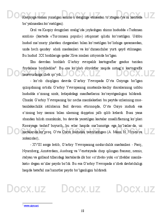 Kaspiyga tomon yunalgan ammo u dengizga еtmasdan to‘xtagan (ya’ni xaritada
bo‘yalmasdan ko‘rsatilgan).
Orol va Kaspiy dengizlari oralig‘ida joylashgan shimo hududda «Turkman
axolisi»   (kartada   «Turcomani   populi»)   istiqomat   qilishi   ko‘rsatilgan.   Ushbu
hudud   ma’muriy   jihatdan   chegaralari   bilan   ko‘rsatilgan   bo‘lishiga   qaramasdan,
unda   hech   qanday     aholi   maskanlari   va   ko‘chmanchilar   yurti   qayd   etilmagan.
Bu hudud  XX boshlariga qadar Xiva xonlari ixtiyorida bo‘lgan.
Shu   davrdan   boshlab   G‘arbiy   еvropalik   kartograflar   gradus   turidan
foydalana   boshladilar 1
.   Bu   esa   ko‘plab   obyektlar   xaqida   notug‘ri   kartografik
tasavvurlarga chek qo‘ydi;
-   ko‘rib   chiqilgan   davrda   G‘arbiy   Yevropada   O‘rta   Osiyoga   bo‘lgan
qiziqishning   ortishi   G‘arbiy   Yevropaning   mustamla-kachy   doiralarining   ushbu
hududda   o‘zining   uzok,   kelajakdagi   manfaatlarini   ko‘rayotganligini   bildiradi.
Chunki G‘arbiy Yevropaning bir necha mamlakatlari bu paytda uzlarining mus-
tamlakachilik   istilolarini   faol   davom   ettirmoqda,   O‘rta   Osiyo   xududi   esa
o‘zining   boy   zamini   bilan   ularning   diqqatini   jalb   qilib   kelardi.   Buni   yana
shundan   bilish   mumkinki,   bu   davrda   yaratilgan   kartalar   mualliflarning   ko‘plari
Rossiyaga   tashrif   buyurib,   bu   еrlar   haqida   ma’lumotga   ega   bo‘lsalar-da,   uz
kartalarida ko‘proq. O‘rta Osiyo hududini tasvirlashgan (A. Maas, N. Vitsen va
xokazolar);
-   XVIII   asrga   kelib,   G‘arbiy   Yevropaning   noshirchilik   markazlari   -   Parij,
Nyurnberg, Amsterdam, Ausburg va Venetsiyada chop qilingan fransuz, nemis,
italyan va golland tillaridagi kartalarda ilk bor «o‘zbek» yoki «o‘zbeklar mamla-
kati» degan so‘zlar paydo bo‘ldi. Bu esa G‘arbiy Yevropada o‘zbek davlatchiligi
haqida batafsil ma’lumotlar paydo bo‘lganligini bildiradi.
1
  www.ziyo.net  
18 